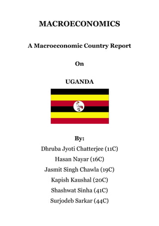 MACROECONOMICS

A Macroeconomic Country Report


               On


            UGANDA




               By:
   Dhruba Jyoti Chatterjee (11C)
        Hasan Nayar (16C)
    Jasmit Singh Chawla (19C)
      Kapish Kaushal (20C)
      Shashwat Sinha (41C)
      Surjodeb Sarkar (44C)
 