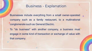 Business - Explanation
• Businesses include everything from a small owner-operated
company such as a family restaurant, to a multinational
conglomerate such as General Electric.
• To "do business" with another company, a business must
engage in some kind of transaction or exchange of value with
that company.
 