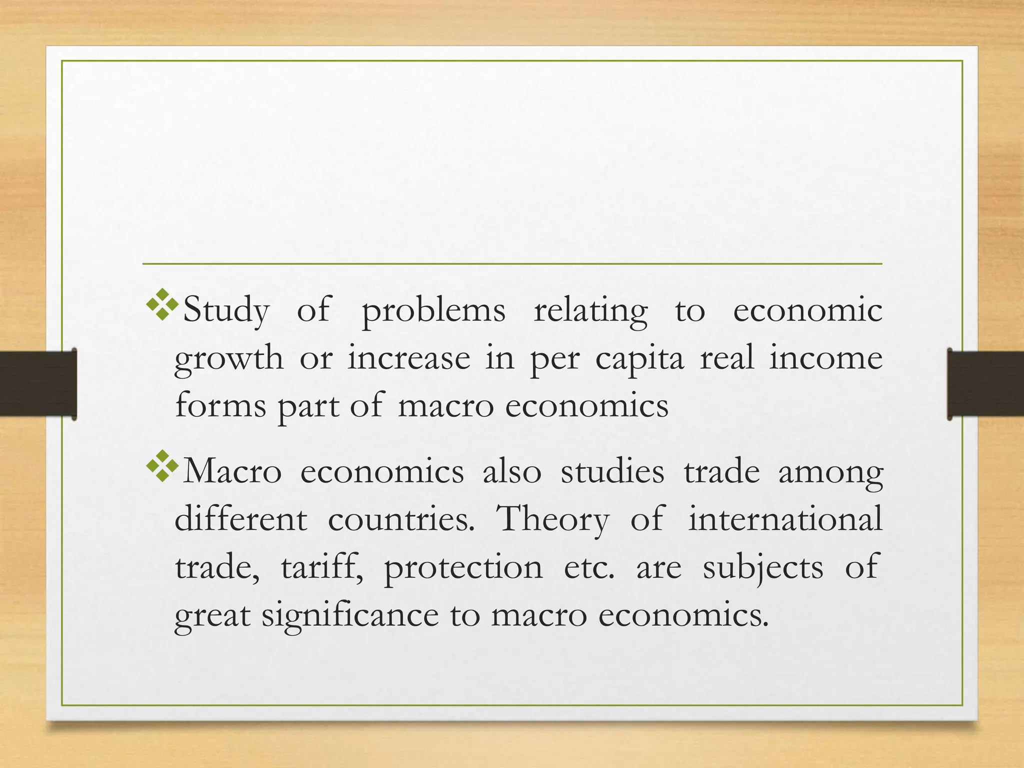 Study of problems relating to economic
growth or increase in per capita real income
forms part of macro economics
Macro economics also studies trade among
different countries. Theory of international
trade, tariff, protection etc. are subjects of
great significance to macro economics.
 