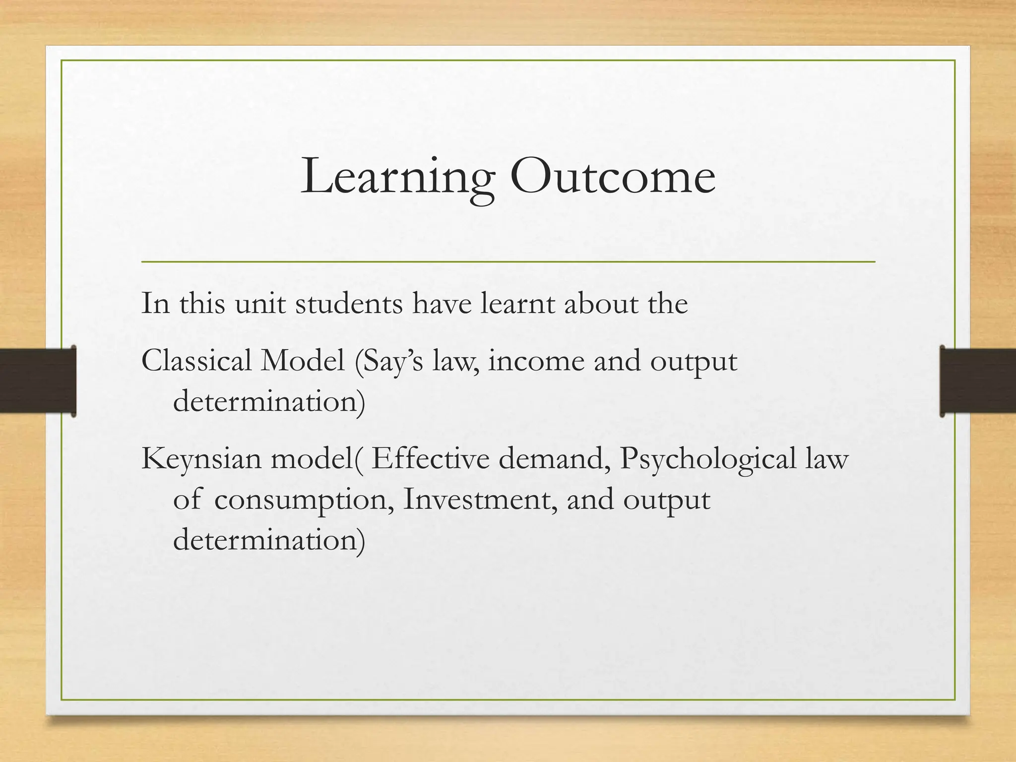 Learning Outcome
In this unit students have learnt about the
Classical Model (Say’s law, income and output
determination)
Keynsian model( Effective demand, Psychological law
of consumption, Investment, and output
determination)
 