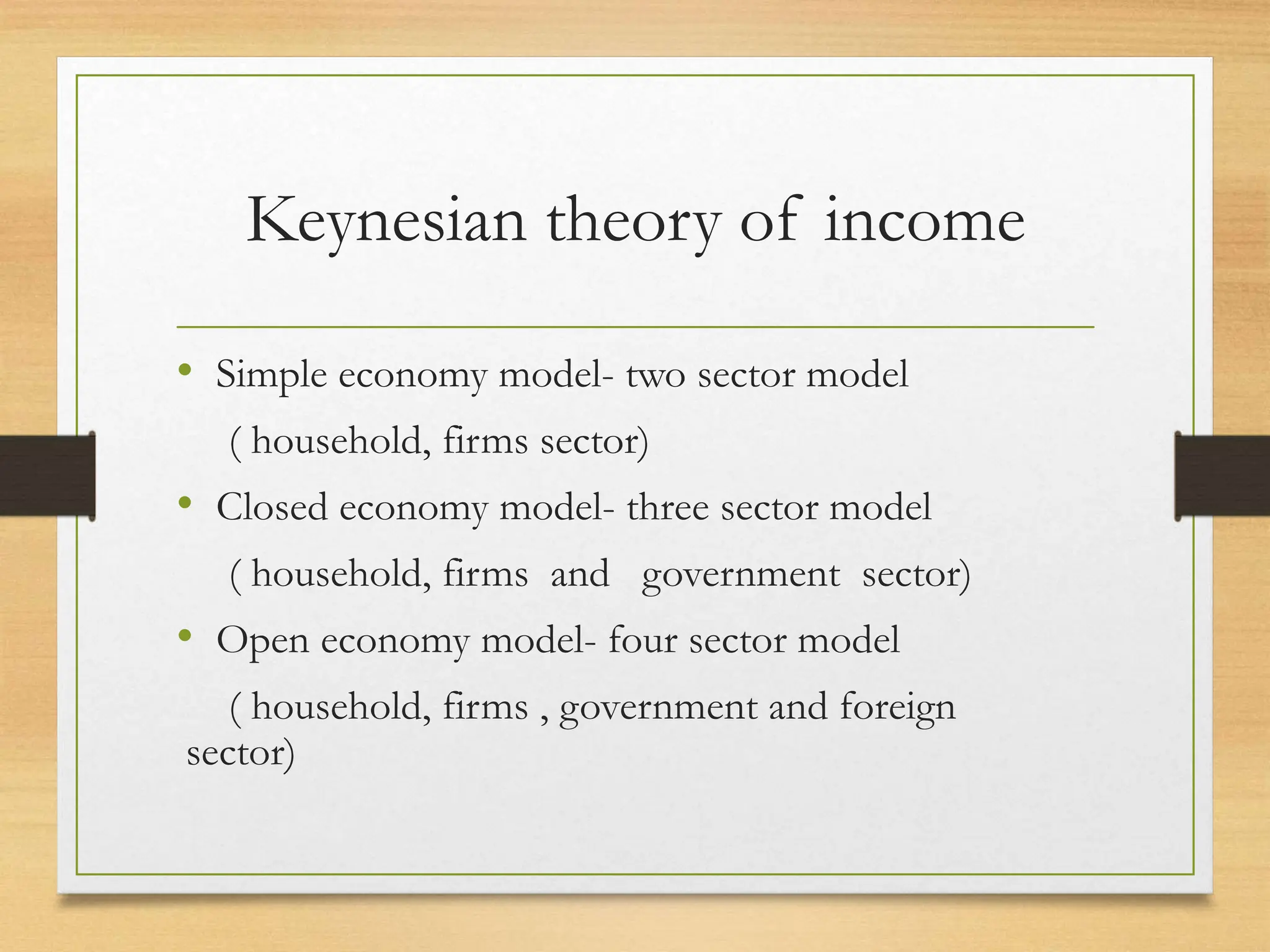 Keynesian theory of income
• Simple economy model- two sector model
( household, firms sector)
• Closed economy model- three sector model
( household, firms and government sector)
• Open economy model- four sector model
( household, firms , government and foreign
sector)
 