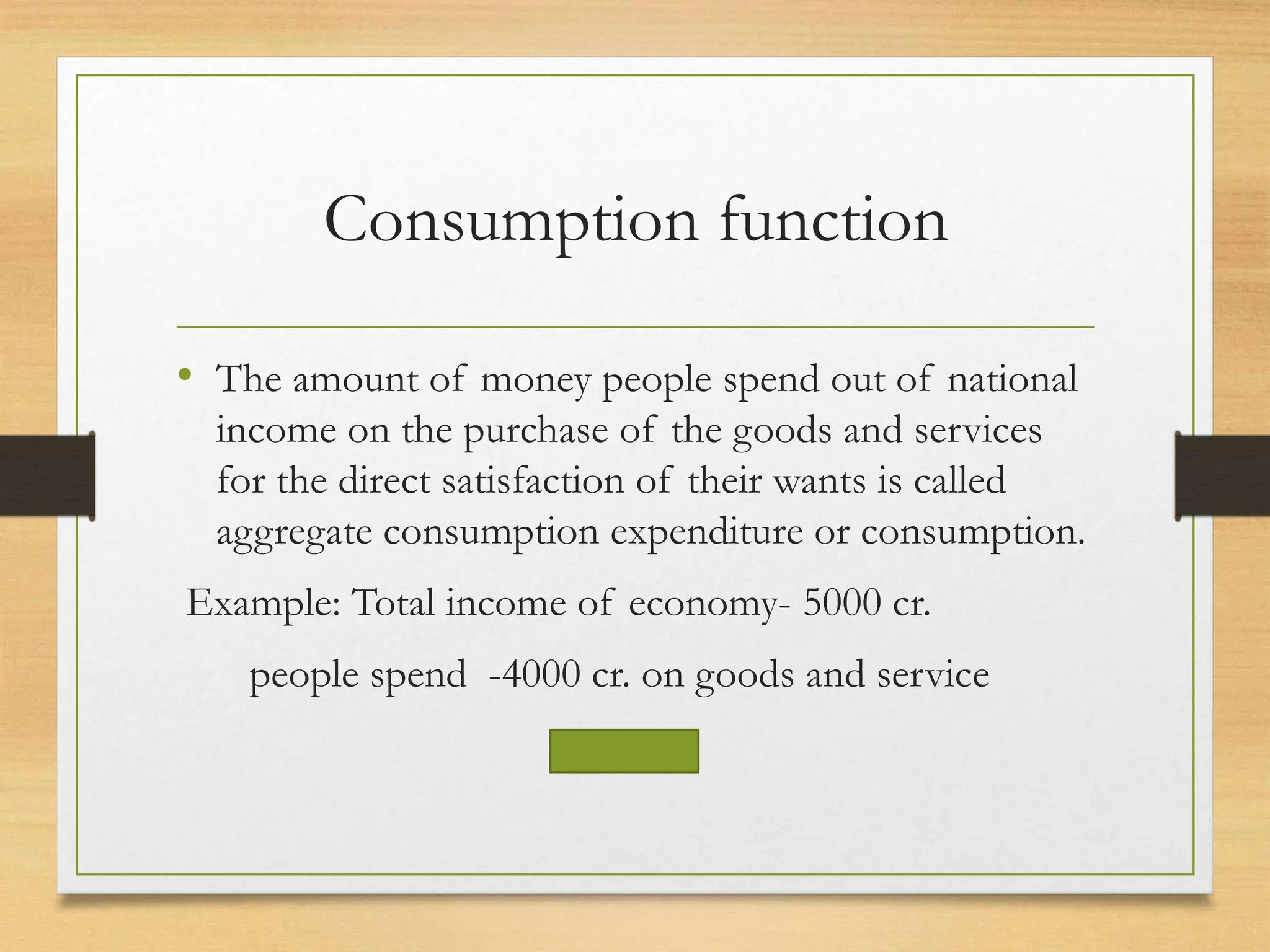 Consumption function
• The amount of money people spend out of national
income on the purchase of the goods and services
for the direct satisfaction of their wants is called
aggregate consumption expenditure or consumption.
Example: Total income of economy- 5000 cr.
people spend -4000 cr. on goods and service
 