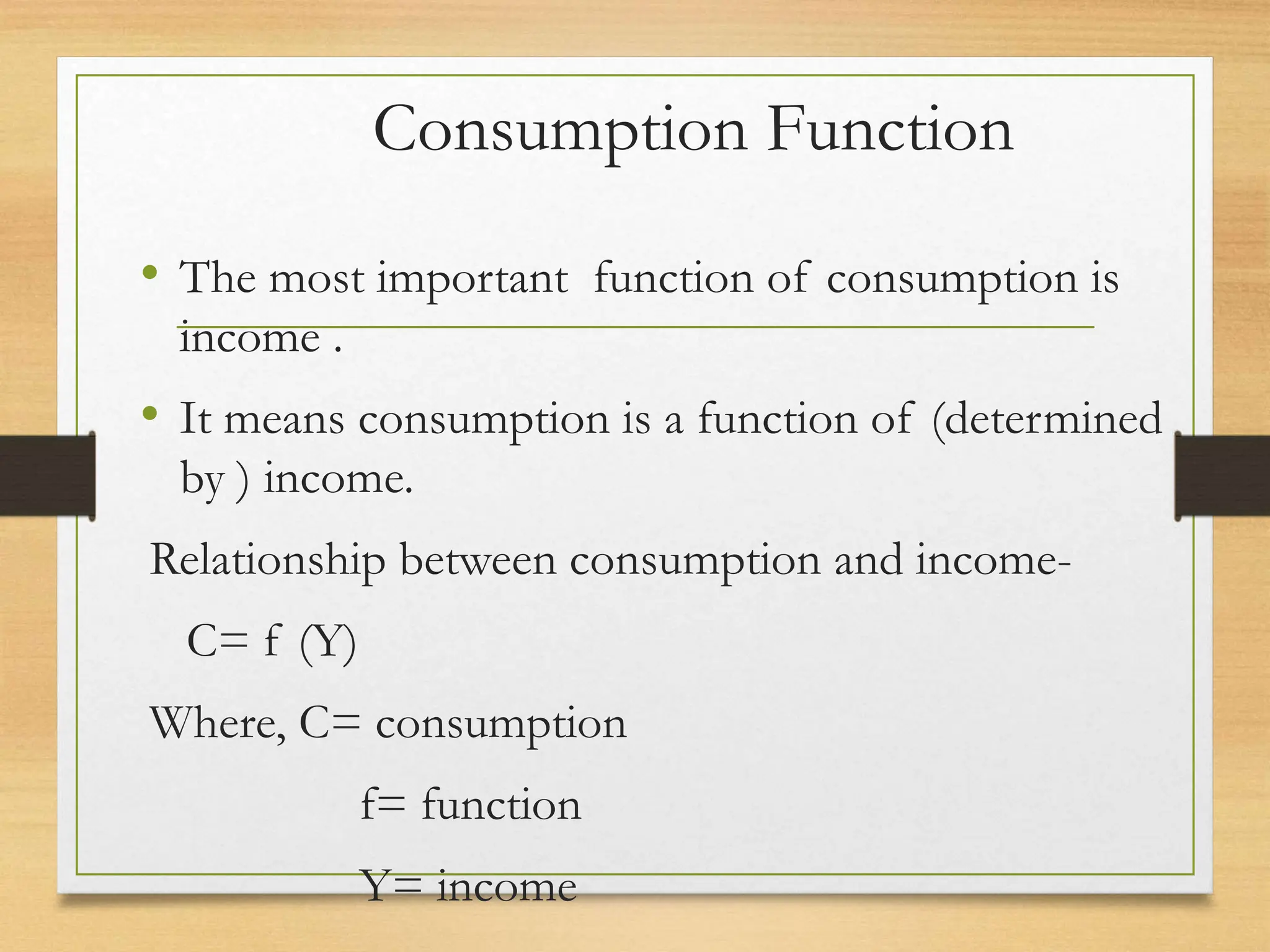 Consumption Function
• The most important function of consumption is
income .
• It means consumption is a function of (determined
by ) income.
Relationship between consumption and income-
C= f (Y)
Where, C= consumption
f= function
Y= income
 