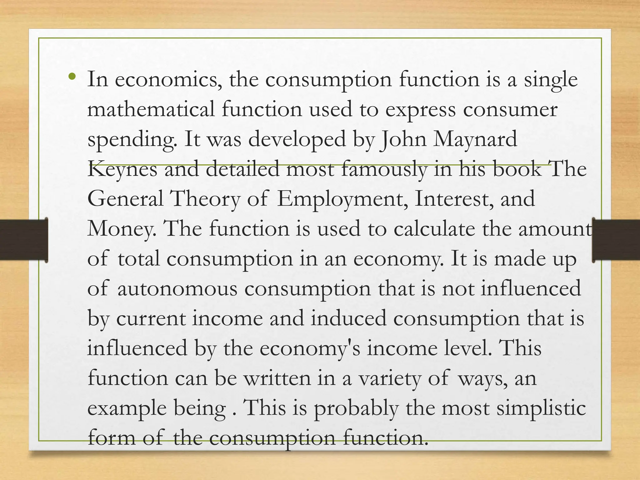 • In economics, the consumption function is a single
mathematical function used to express consumer
spending. It was developed by John Maynard
Keynes and detailed most famously in his book The
General Theory of Employment, Interest, and
Money. The function is used to calculate the amount
of total consumption in an economy. It is made up
of autonomous consumption that is not influenced
by current income and induced consumption that is
influenced by the economy's income level. This
function can be written in a variety of ways, an
example being . This is probably the most simplistic
form of the consumption function.
 
