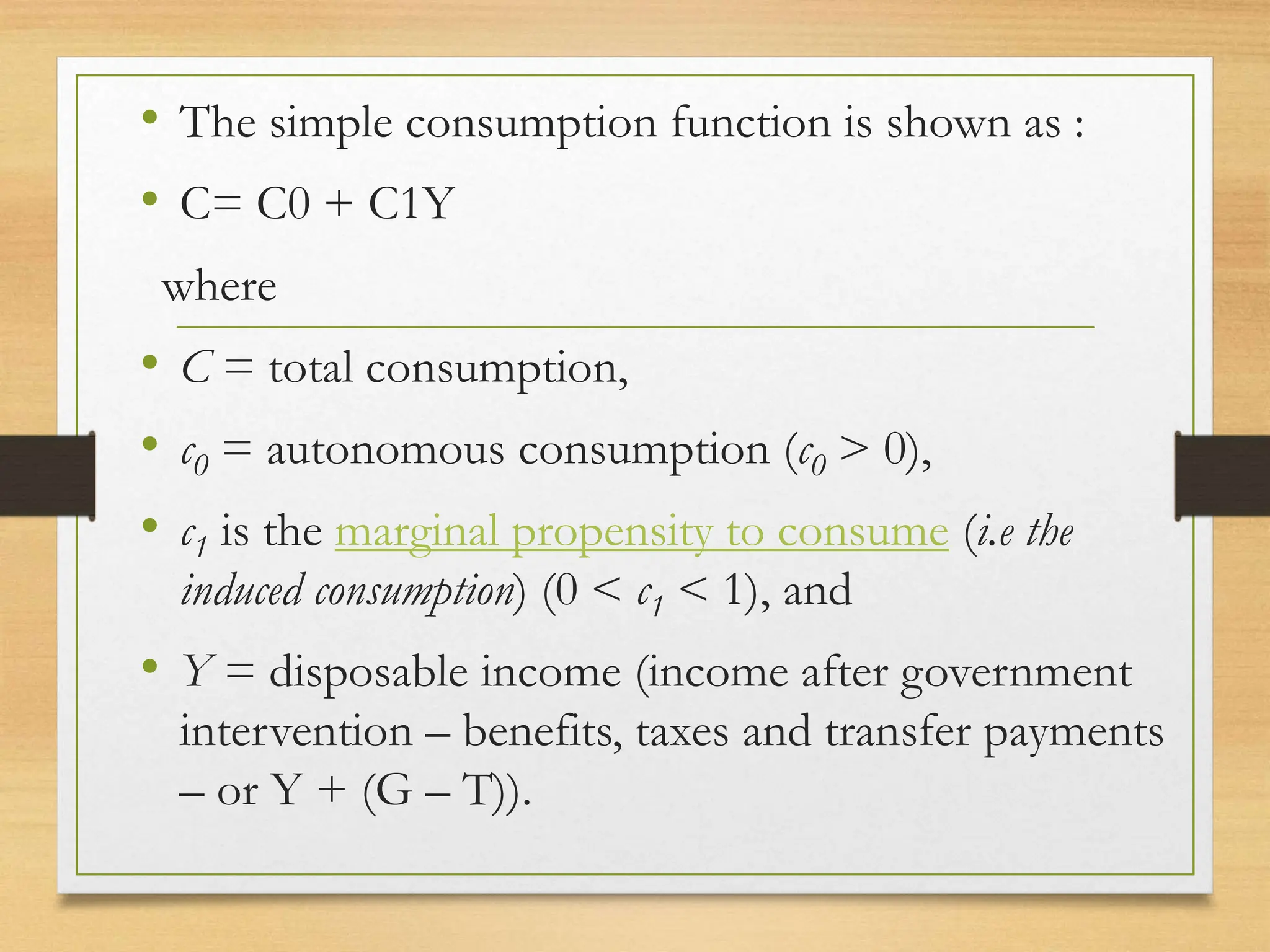 • The simple consumption function is shown as :
• C= C0 + C1Y
where
• C = total consumption,
• c0 = autonomous consumption (c0 > 0),
• c1 is the marginal propensity to consume (i.e the
induced consumption) (0 < c1 < 1), and
• Y = disposable income (income after government
intervention – benefits, taxes and transfer payments
– or Y + (G – T)).
 