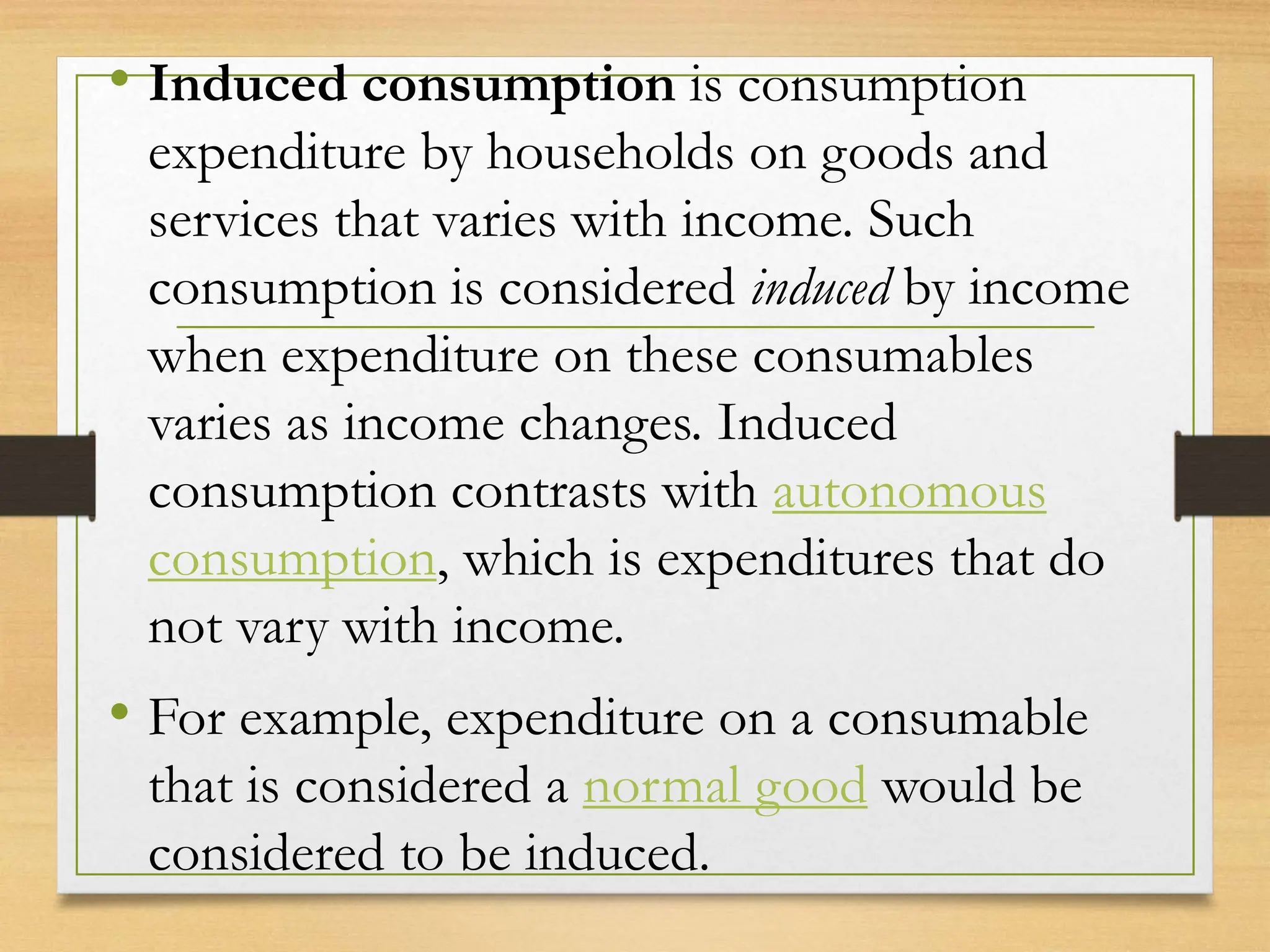 • Induced consumption is consumption
expenditure by households on goods and
services that varies with income. Such
consumption is considered induced by income
when expenditure on these consumables
varies as income changes. Induced
consumption contrasts with autonomous
consumption, which is expenditures that do
not vary with income.
• For example, expenditure on a consumable
that is considered a normal good would be
considered to be induced.
 