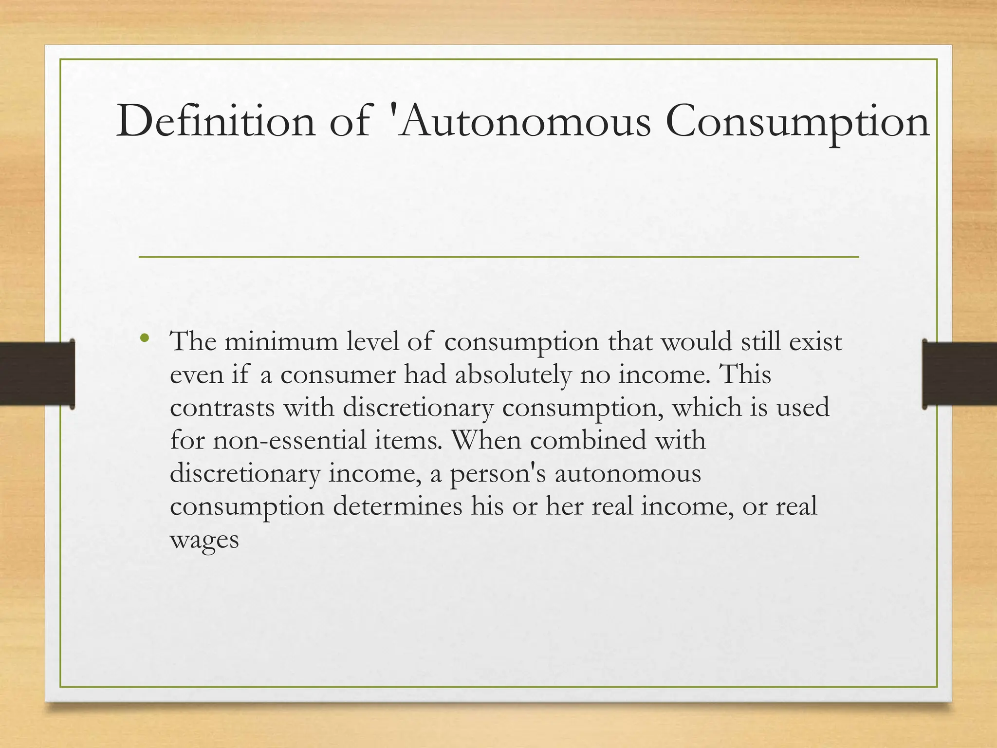 Definition of 'Autonomous Consumption
• The minimum level of consumption that would still exist
even if a consumer had absolutely no income. This
contrasts with discretionary consumption, which is used
for non-essential items. When combined with
discretionary income, a person's autonomous
consumption determines his or her real income, or real
wages
 
