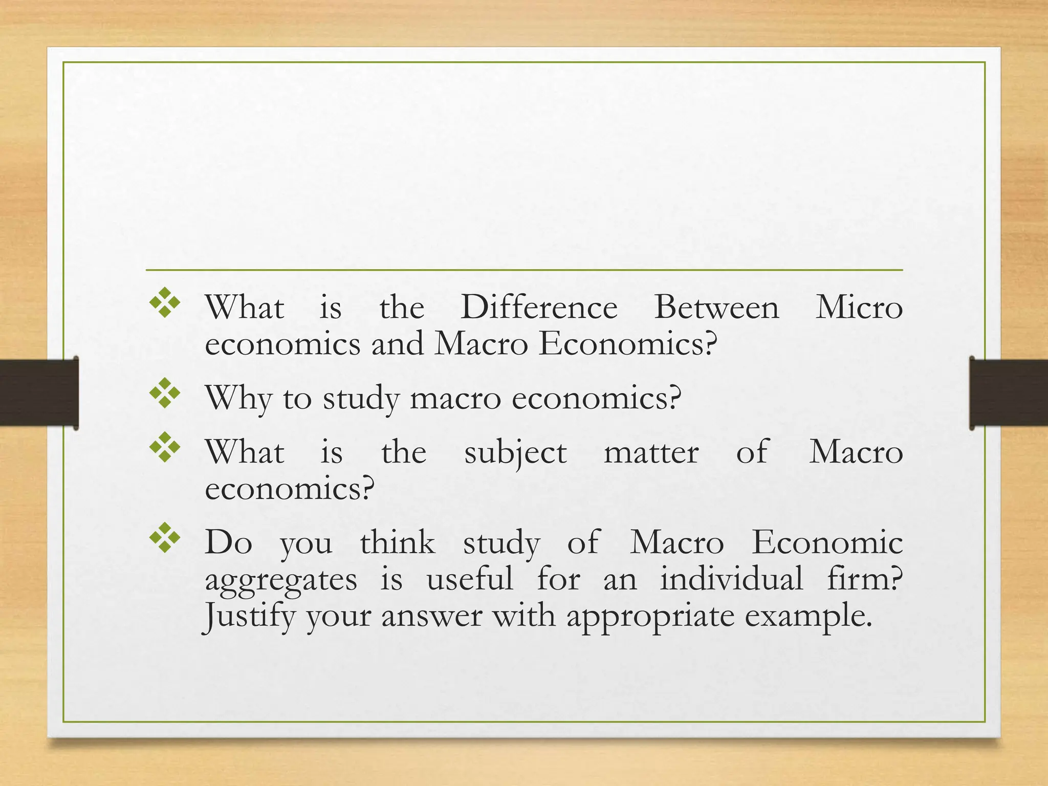 What is the Difference Between Micro
economics and Macro Economics?
 Why to study macro economics?
 What is the subject matter of Macro
economics?
 Do you think study of Macro Economic
aggregates is useful for an individual firm?
Justify your answer with appropriate example.
 