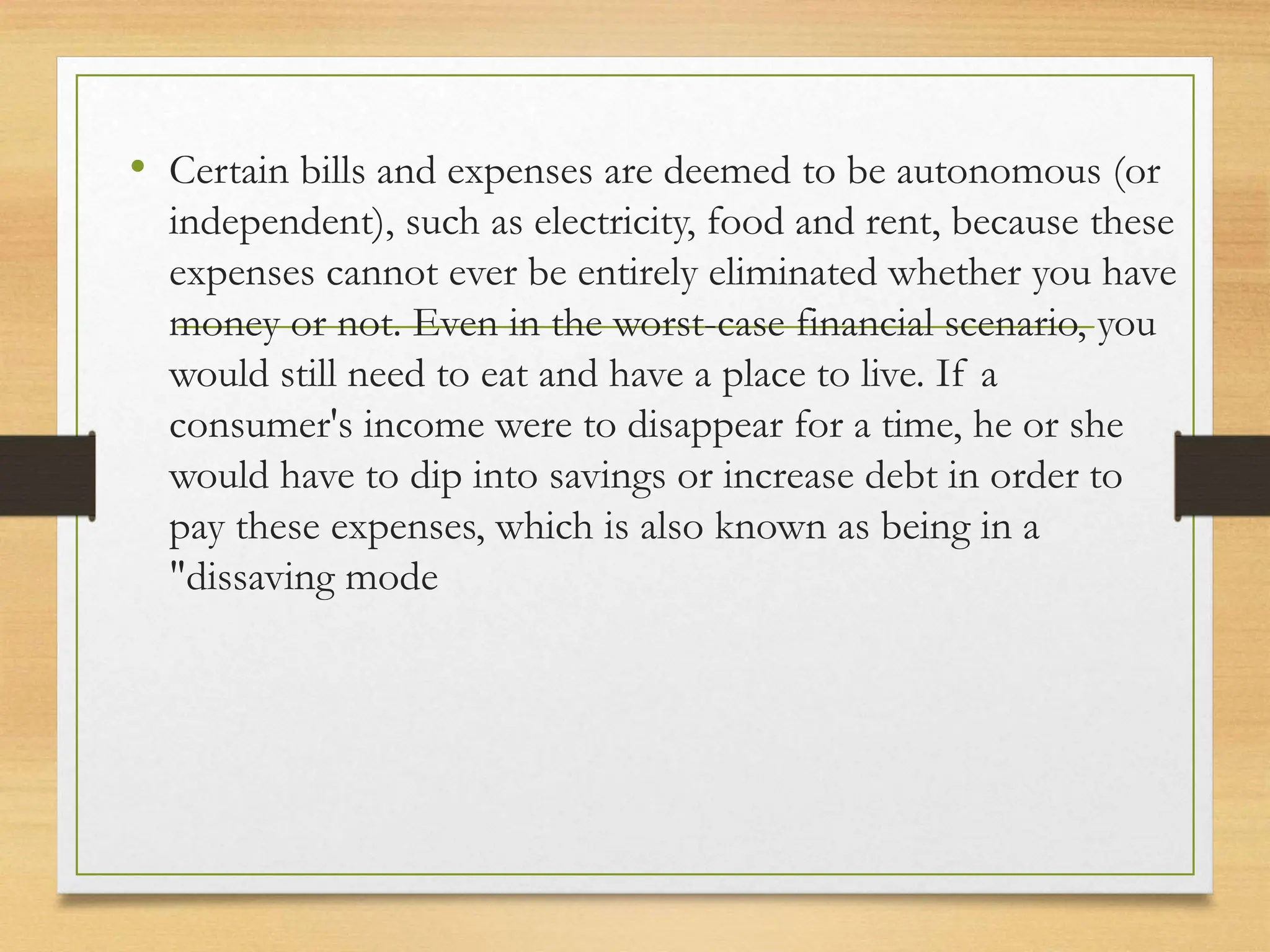 • Certain bills and expenses are deemed to be autonomous (or
independent), such as electricity, food and rent, because these
expenses cannot ever be entirely eliminated whether you have
money or not. Even in the worst-case financial scenario, you
would still need to eat and have a place to live. If a
consumer's income were to disappear for a time, he or she
would have to dip into savings or increase debt in order to
pay these expenses, which is also known as being in a
"dissaving mode
 