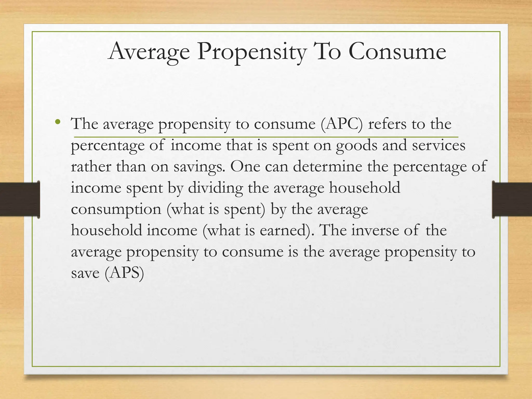 Average Propensity To Consume
• The average propensity to consume (APC) refers to the
percentage of income that is spent on goods and services
rather than on savings. One can determine the percentage of
income spent by dividing the average household
consumption (what is spent) by the average
household income (what is earned). The inverse of the
average propensity to consume is the average propensity to
save (APS)
 