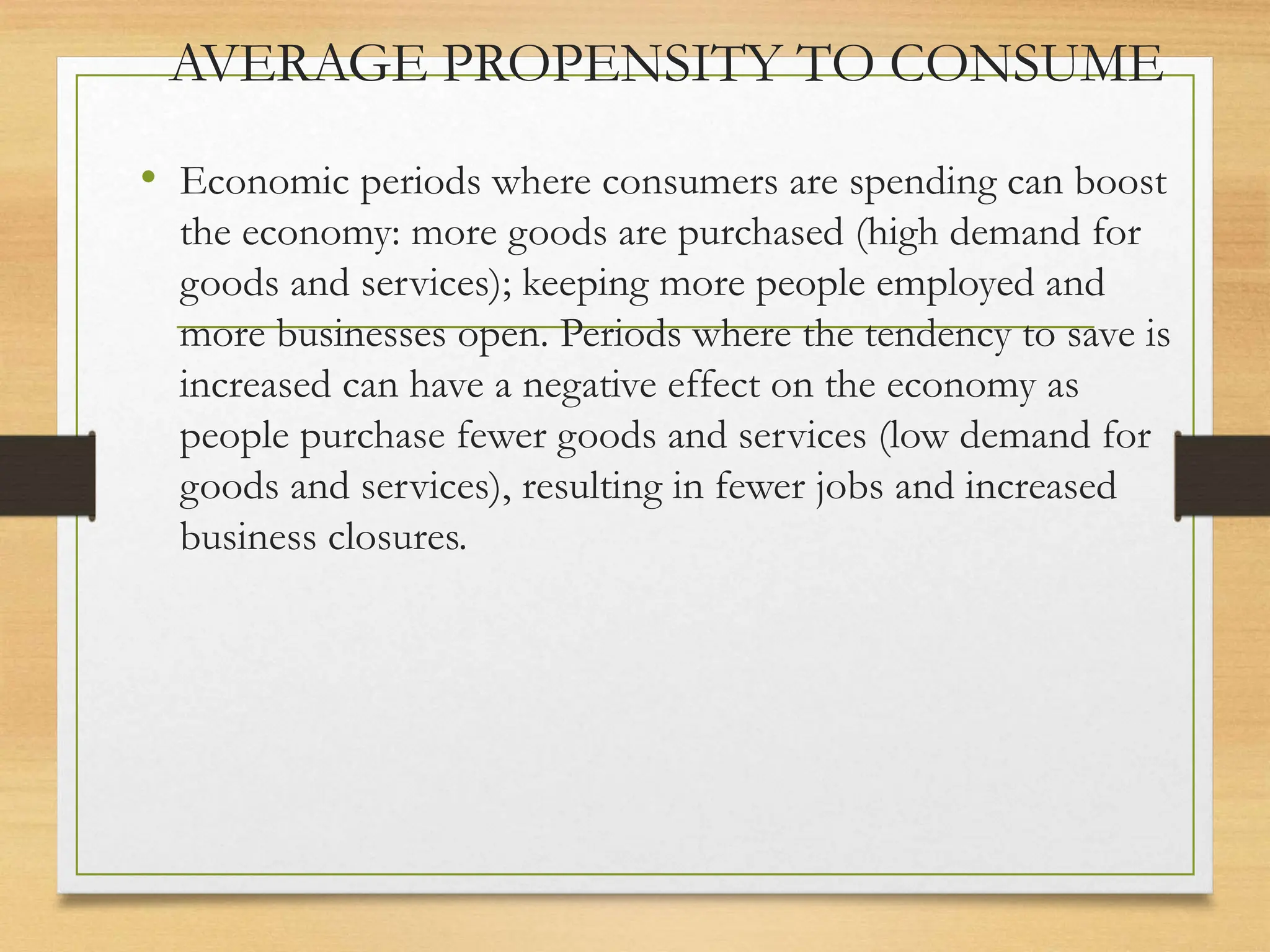AVERAGE PROPENSITY TO CONSUME
• Economic periods where consumers are spending can boost
the economy: more goods are purchased (high demand for
goods and services); keeping more people employed and
more businesses open. Periods where the tendency to save is
increased can have a negative effect on the economy as
people purchase fewer goods and services (low demand for
goods and services), resulting in fewer jobs and increased
business closures.
 