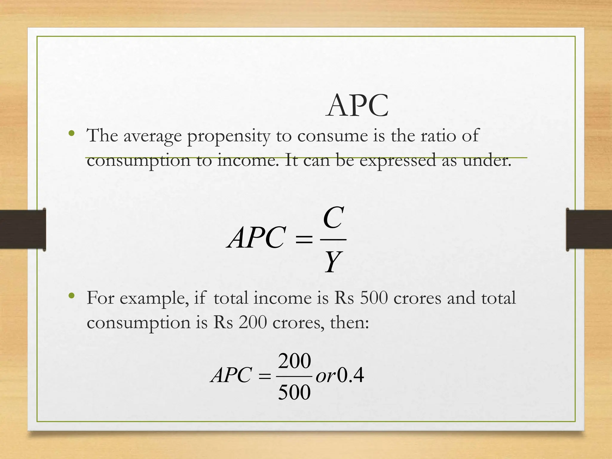 APC
• The average propensity to consume is the ratio of
consumption to income. It can be expressed as under.
• For example, if total income is Rs 500 crores and total
consumption is Rs 200 crores, then:
Y
C
APC 
4
.
0
500
200
or
APC 
 