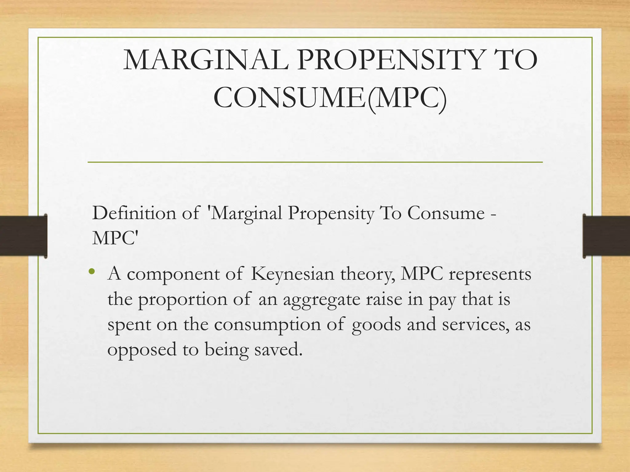 MARGINAL PROPENSITY TO
CONSUME(MPC)
Definition of 'Marginal Propensity To Consume -
MPC'
• A component of Keynesian theory, MPC represents
the proportion of an aggregate raise in pay that is
spent on the consumption of goods and services, as
opposed to being saved.
 