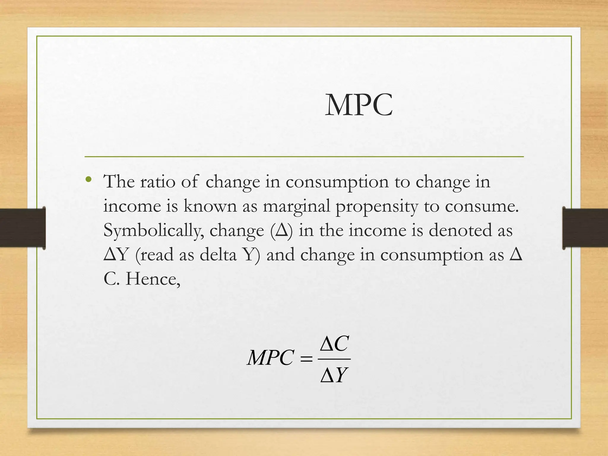 MPC
• The ratio of change in consumption to change in
income is known as marginal propensity to consume.
Symbolically, change (Δ) in the income is denoted as
ΔY (read as delta Y) and change in consumption as Δ
C. Hence,
Y
C
MPC



 