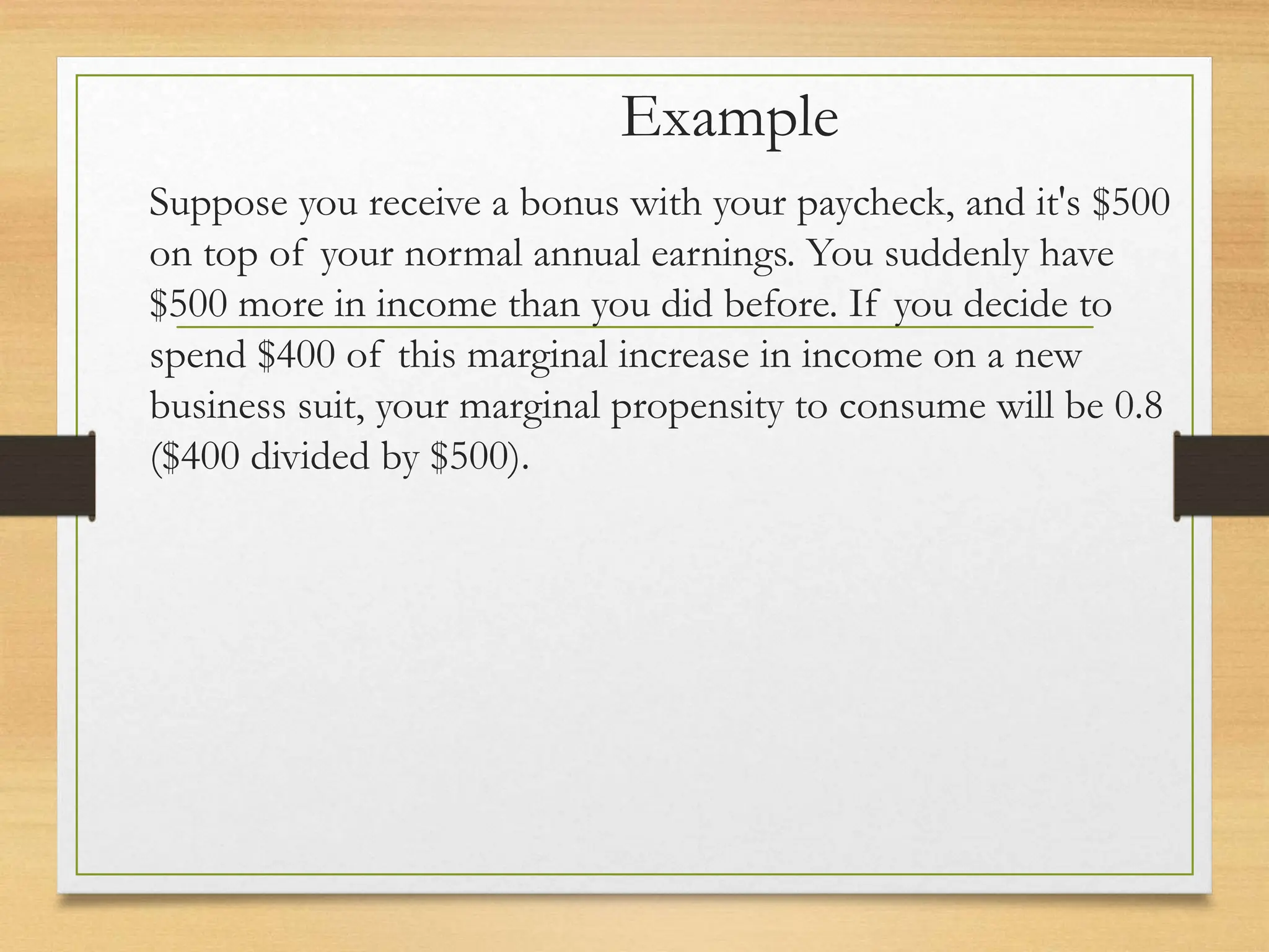 Example
Suppose you receive a bonus with your paycheck, and it's $500
on top of your normal annual earnings. You suddenly have
$500 more in income than you did before. If you decide to
spend $400 of this marginal increase in income on a new
business suit, your marginal propensity to consume will be 0.8
($400 divided by $500).
 