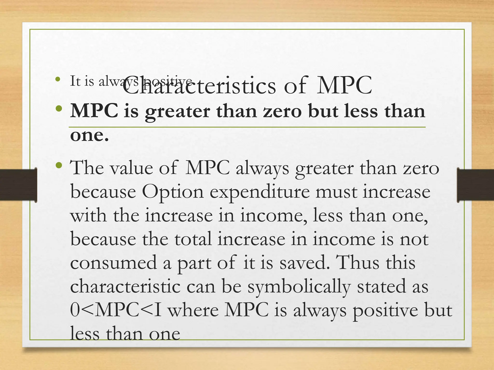 Characteristics of MPC
• It is always positive
• MPC is greater than zero but less than
one.
• The value of MPC always greater than zero
because Option expenditure must increase
with the increase in income, less than one,
because the total increase in income is not
consumed a part of it is saved. Thus this
characteristic can be symbolically stated as
0<MPC<I where MPC is always positive but
less than one
 