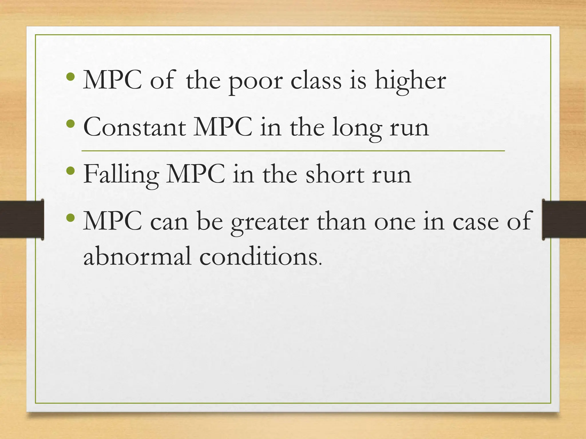 • MPC of the poor class is higher
• Constant MPC in the long run
• Falling MPC in the short run
• MPC can be greater than one in case of
abnormal conditions.
 