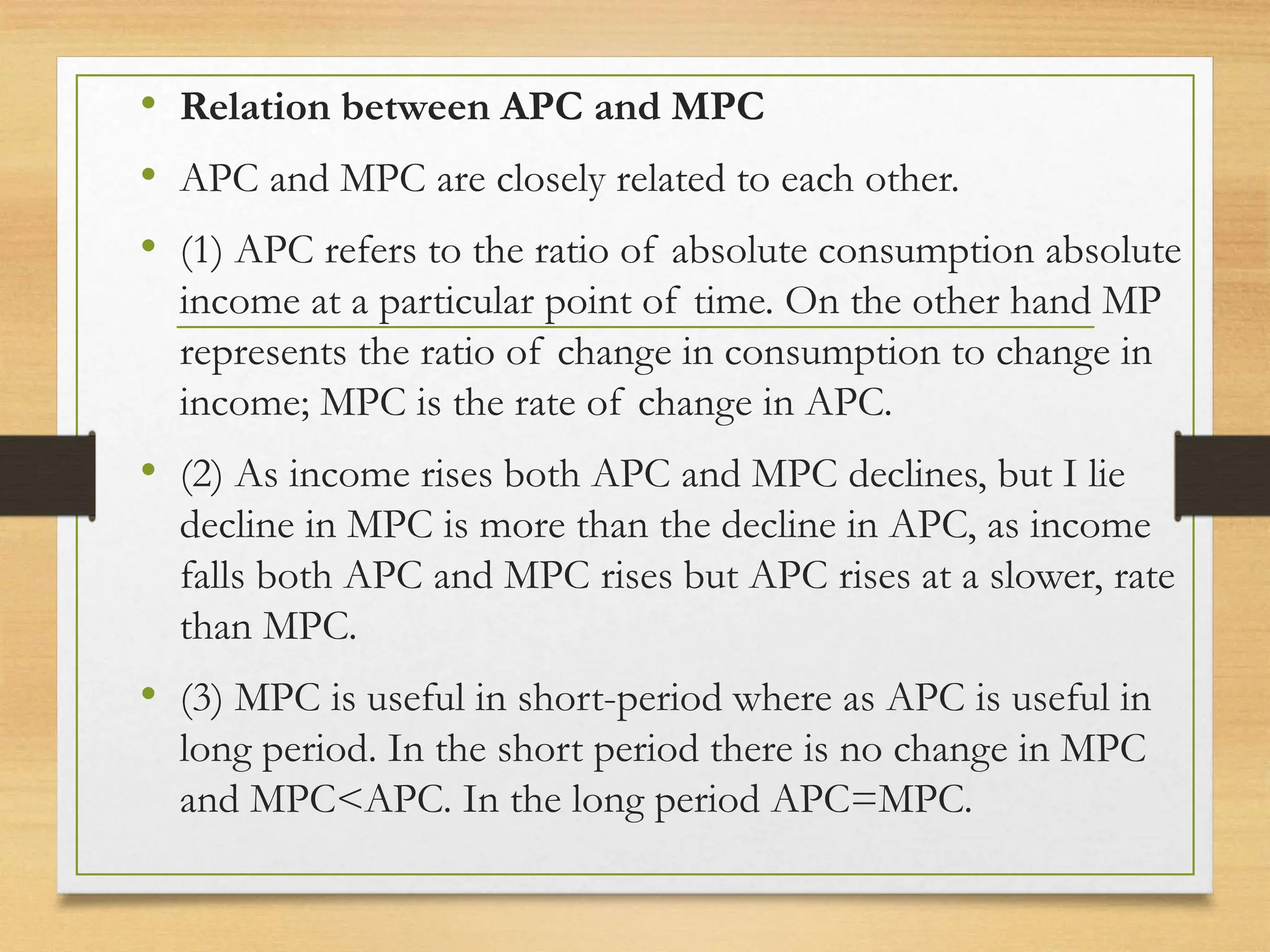 • Relation between APC and MPC
• APC and MPC are closely related to each other.
• (1) APC refers to the ratio of absolute consumption absolute
income at a particular point of time. On the other hand MP
represents the ratio of change in consumption to change in
income; MPC is the rate of change in APC.
• (2) As income rises both APC and MPC declines, but I lie
decline in MPC is more than the decline in APC, as income
falls both APC and MPC rises but APC rises at a slower, rate
than MPC.
• (3) MPC is useful in short-period where as APC is useful in
long period. In the short period there is no change in MPC
and MPC<APC. In the long period APC=MPC.
 