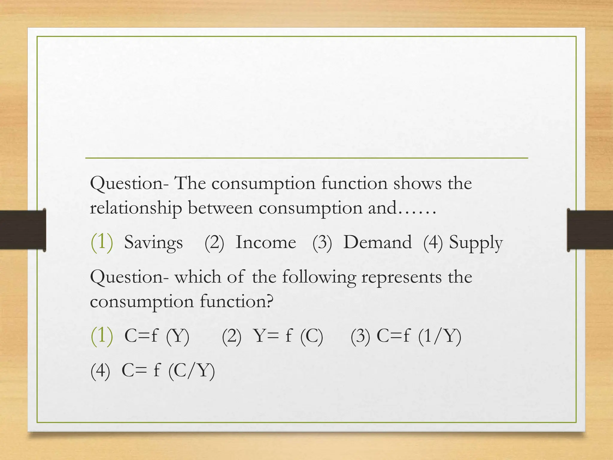 Question- The consumption function shows the
relationship between consumption and……
(1) Savings (2) Income (3) Demand (4) Supply
Question- which of the following represents the
consumption function?
(1) C=f (Y) (2) Y= f (C) (3) C=f (1/Y)
(4) C= f (C/Y)
 