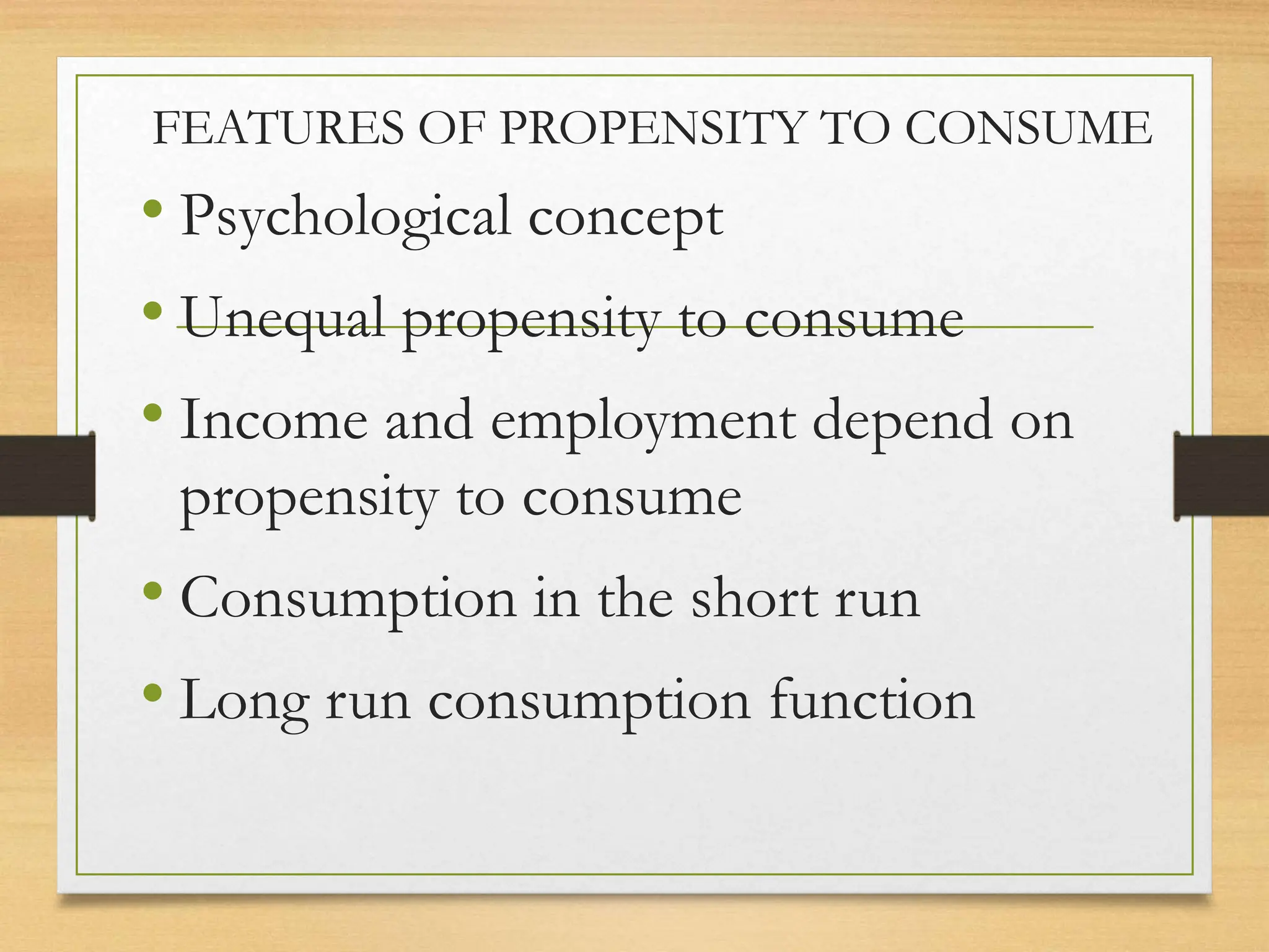 FEATURES OF PROPENSITY TO CONSUME
• Psychological concept
• Unequal propensity to consume
• Income and employment depend on
propensity to consume
• Consumption in the short run
• Long run consumption function
 