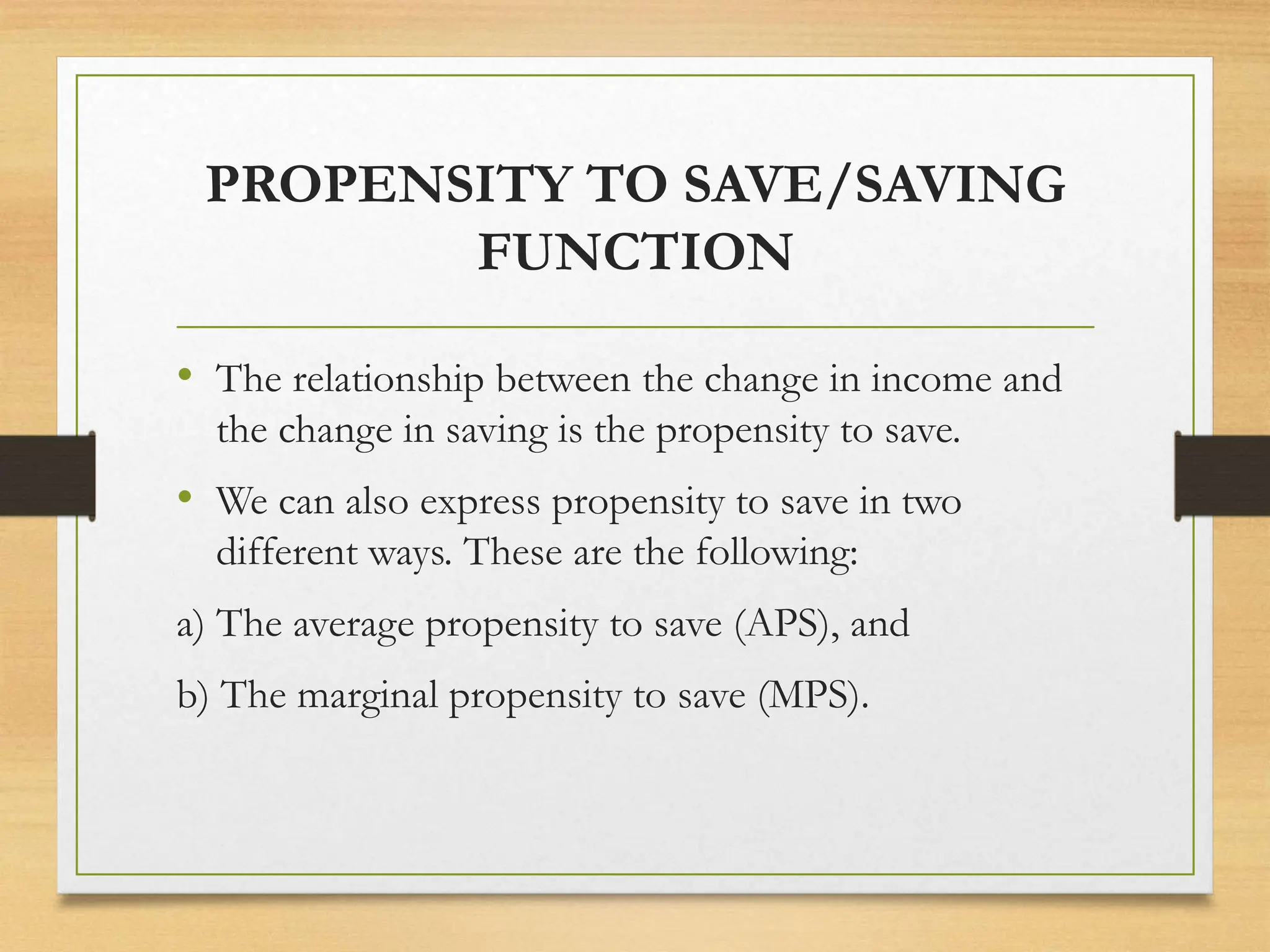PROPENSITY TO SAVE/SAVING
FUNCTION
• The relationship between the change in income and
the change in saving is the propensity to save.
• We can also express propensity to save in two
different ways. These are the following:
a) The average propensity to save (APS), and
b) The marginal propensity to save (MPS).
 