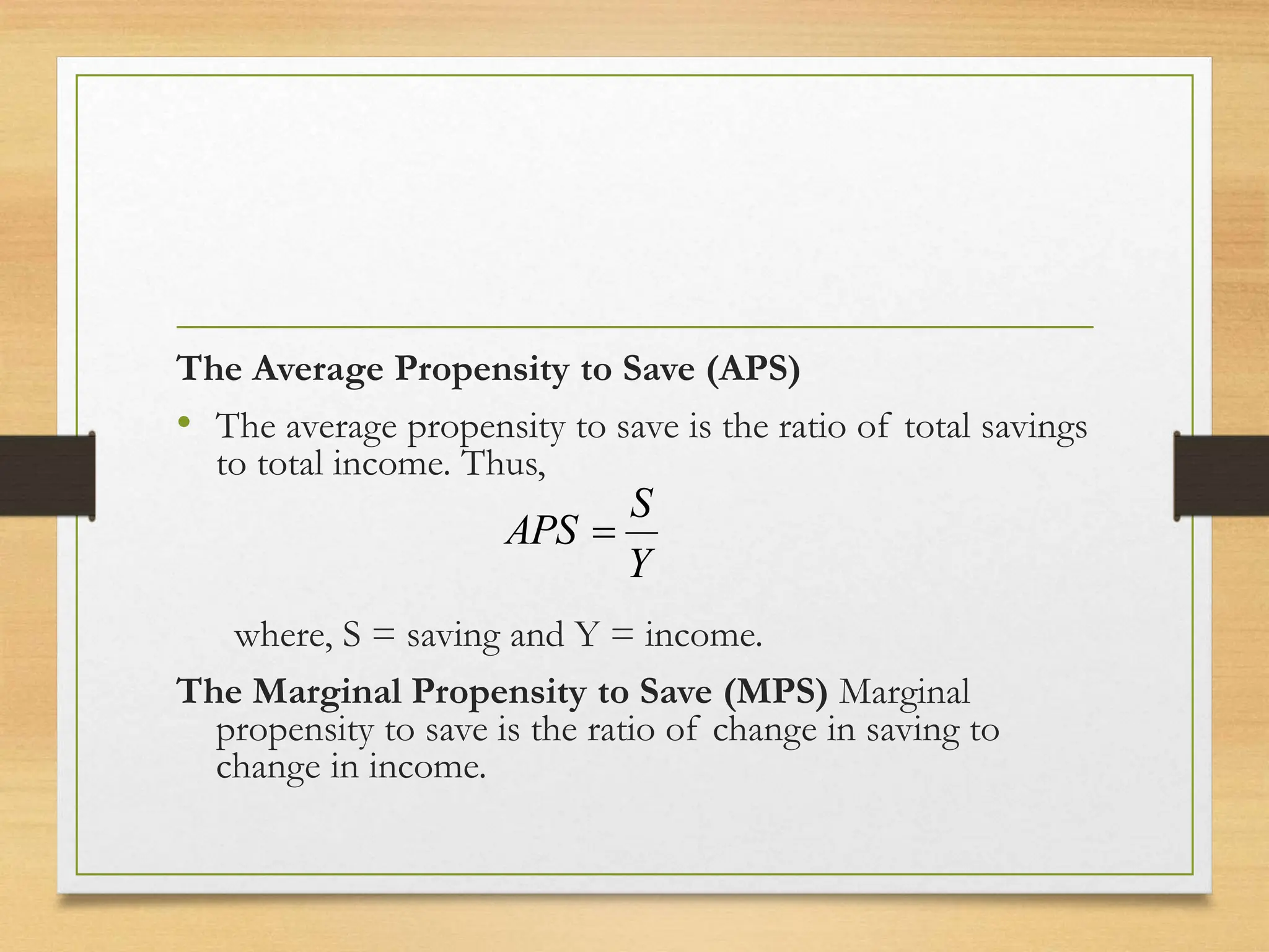The Average Propensity to Save (APS)
• The average propensity to save is the ratio of total savings
to total income. Thus,
where, S = saving and Y = income.
The Marginal Propensity to Save (MPS) Marginal
propensity to save is the ratio of change in saving to
change in income.
Y
S
APS 
 