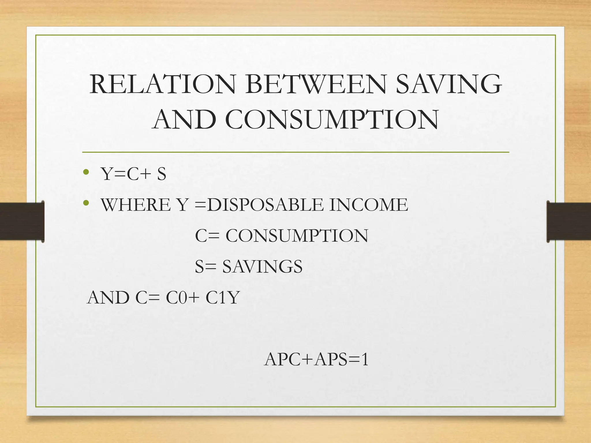 RELATION BETWEEN SAVING
AND CONSUMPTION
• Y=C+ S
• WHERE Y =DISPOSABLE INCOME
C= CONSUMPTION
S= SAVINGS
AND C= C0+ C1Y
APC+APS=1
 