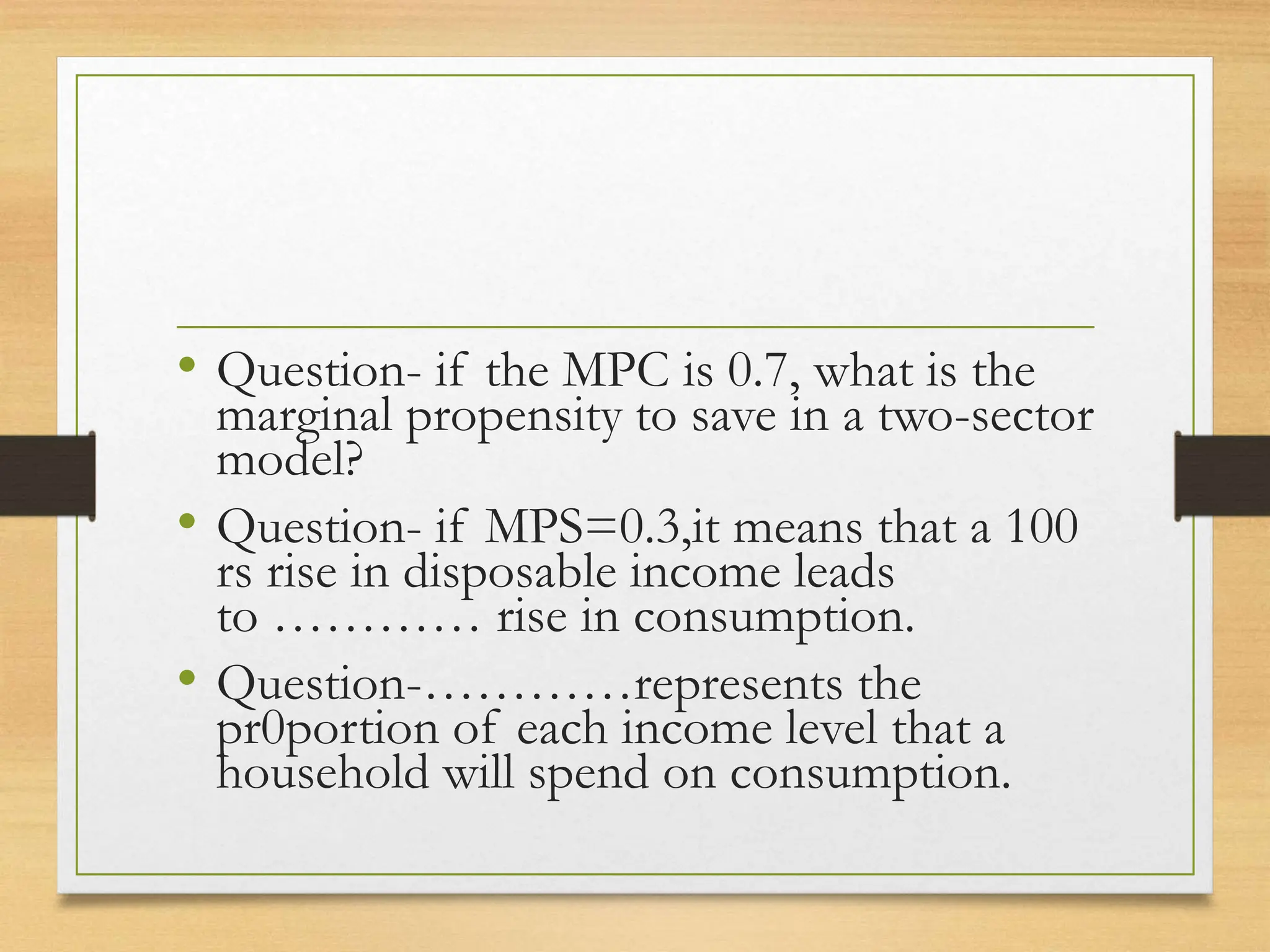 • Question- if the MPC is 0.7, what is the
marginal propensity to save in a two-sector
model?
• Question- if MPS=0.3,it means that a 100
rs rise in disposable income leads
to ………… rise in consumption.
• Question-…………represents the
pr0portion of each income level that a
household will spend on consumption.
 