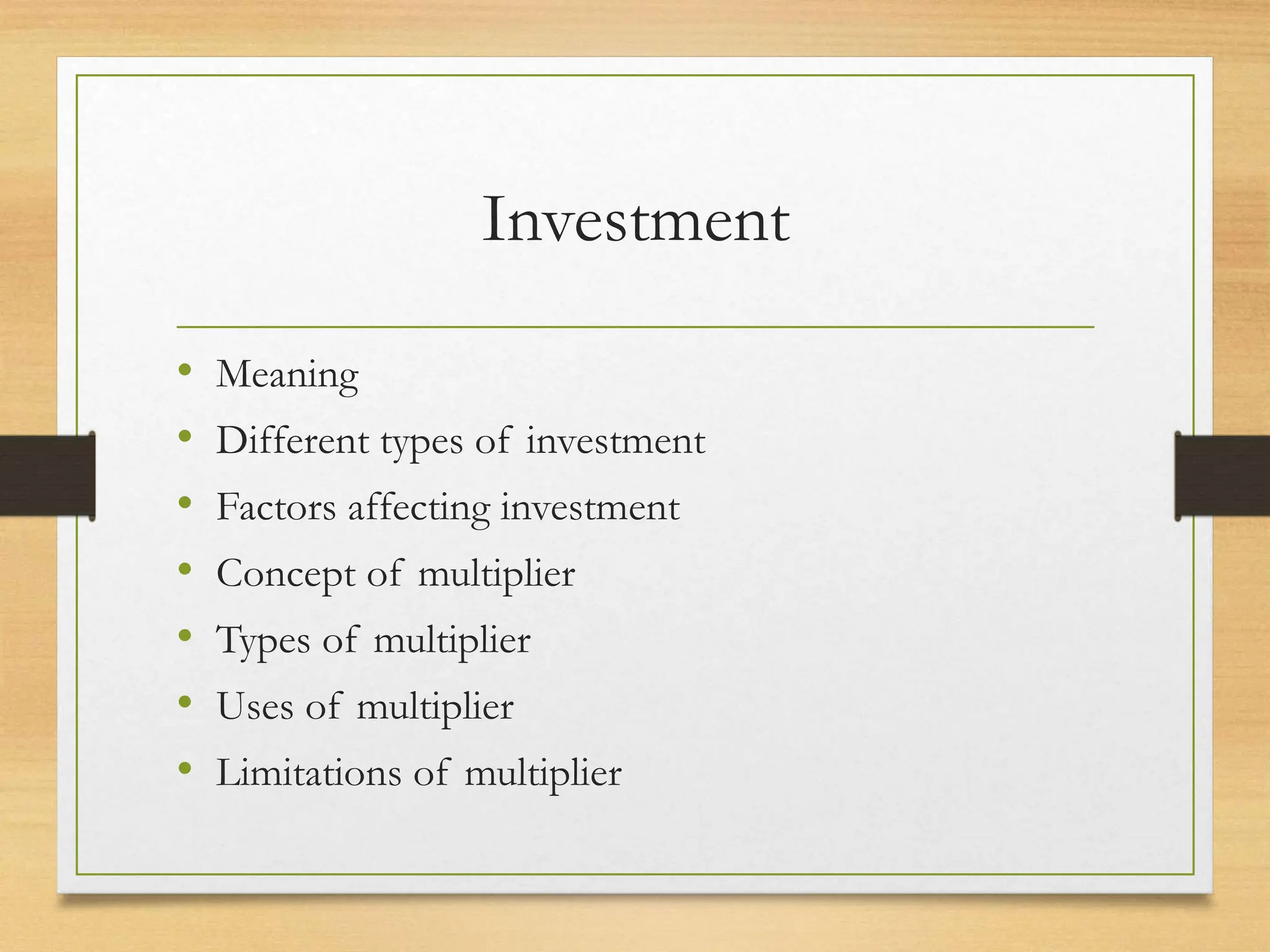 Investment
• Meaning
• Different types of investment
• Factors affecting investment
• Concept of multiplier
• Types of multiplier
• Uses of multiplier
• Limitations of multiplier
 