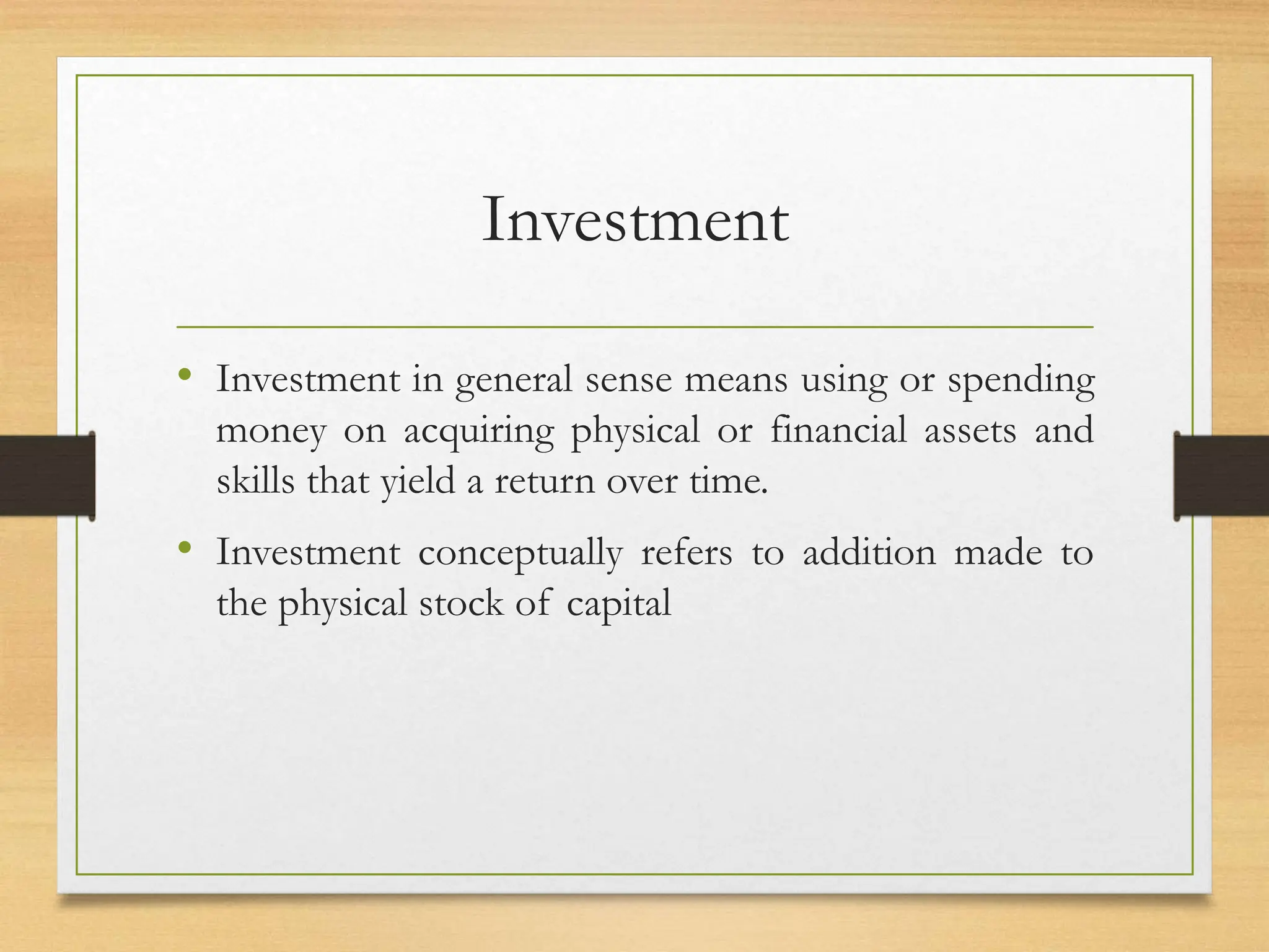 Investment
• Investment in general sense means using or spending
money on acquiring physical or financial assets and
skills that yield a return over time.
• Investment conceptually refers to addition made to
the physical stock of capital
 