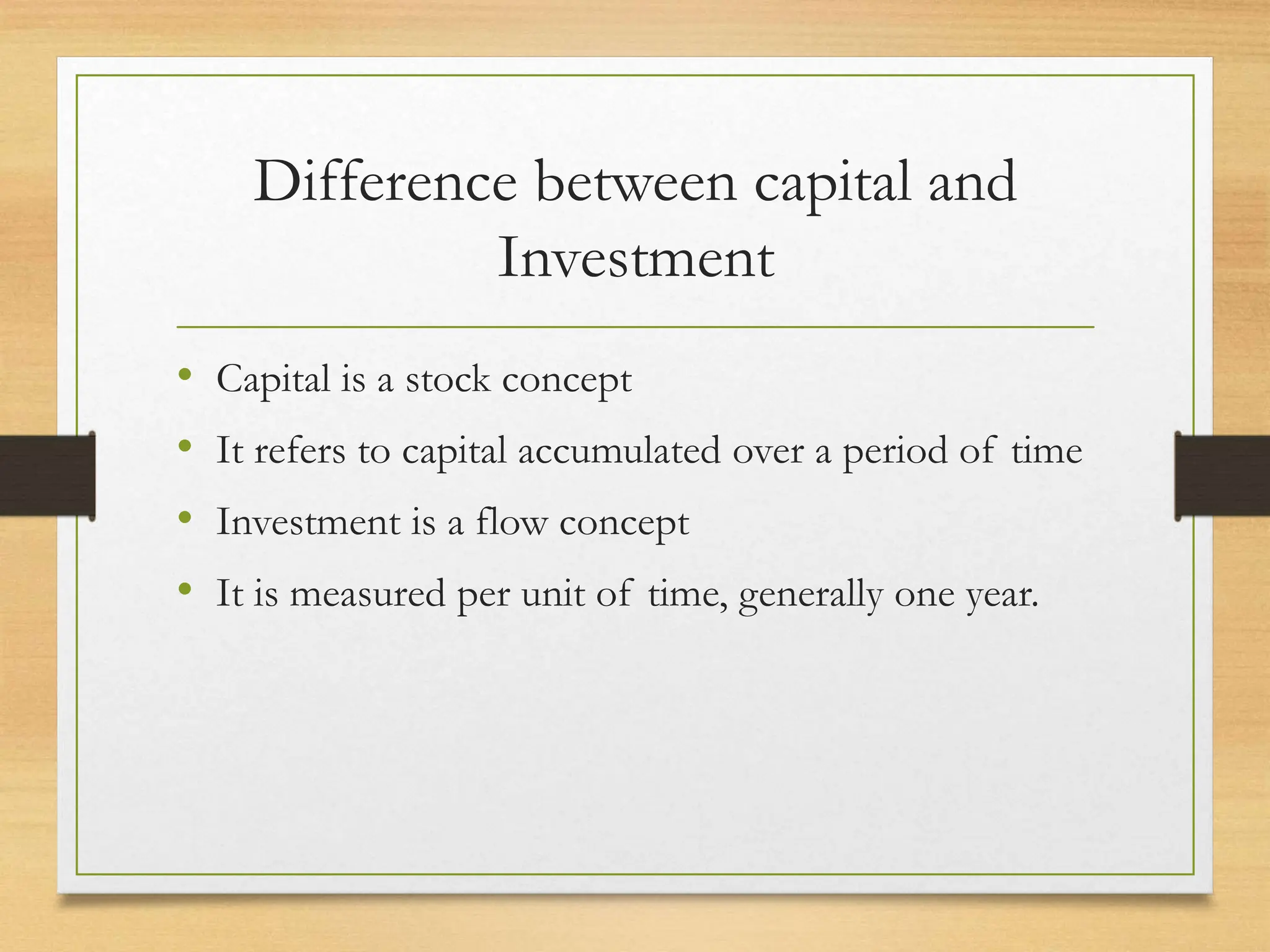 Difference between capital and
Investment
• Capital is a stock concept
• It refers to capital accumulated over a period of time
• Investment is a flow concept
• It is measured per unit of time, generally one year.
 