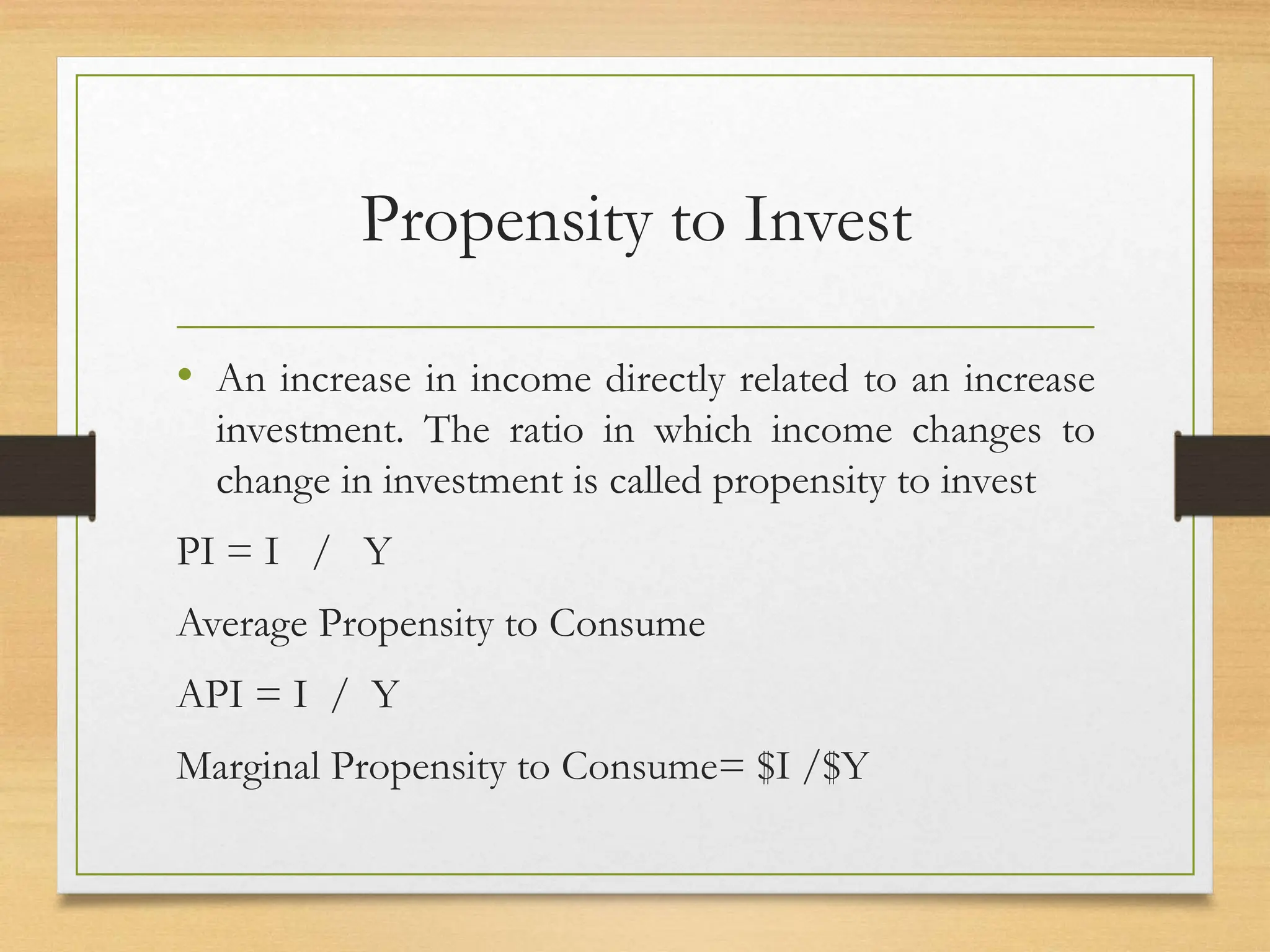 Propensity to Invest
• An increase in income directly related to an increase
investment. The ratio in which income changes to
change in investment is called propensity to invest
PI = I / Y
Average Propensity to Consume
API = I / Y
Marginal Propensity to Consume= $I /$Y
 
