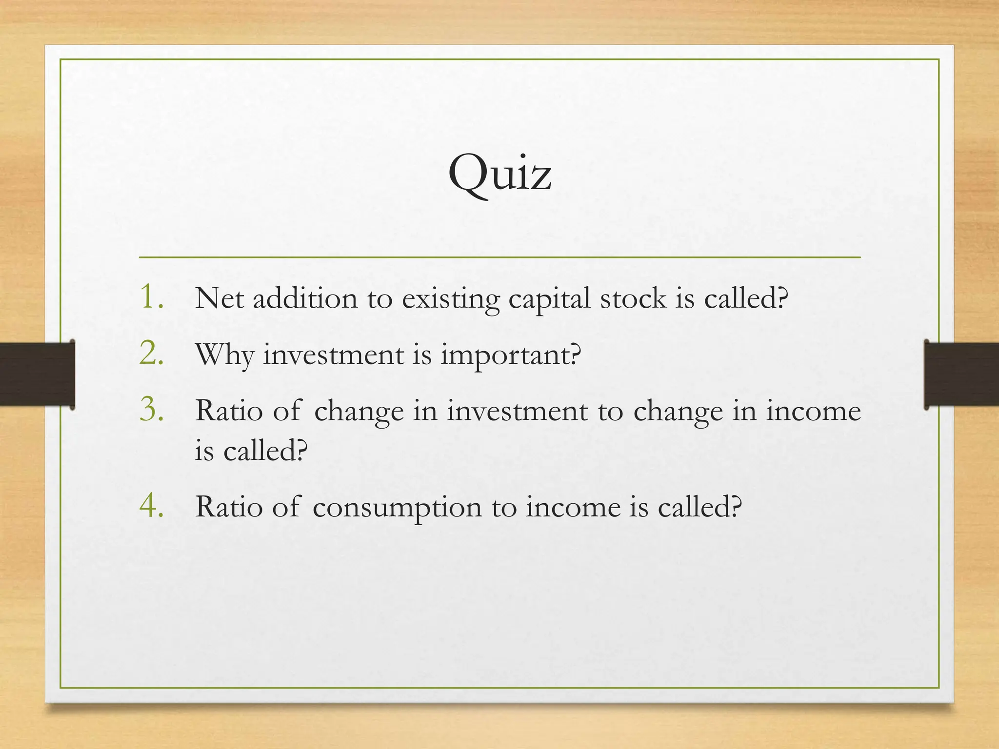 Quiz
1. Net addition to existing capital stock is called?
2. Why investment is important?
3. Ratio of change in investment to change in income
is called?
4. Ratio of consumption to income is called?
 
