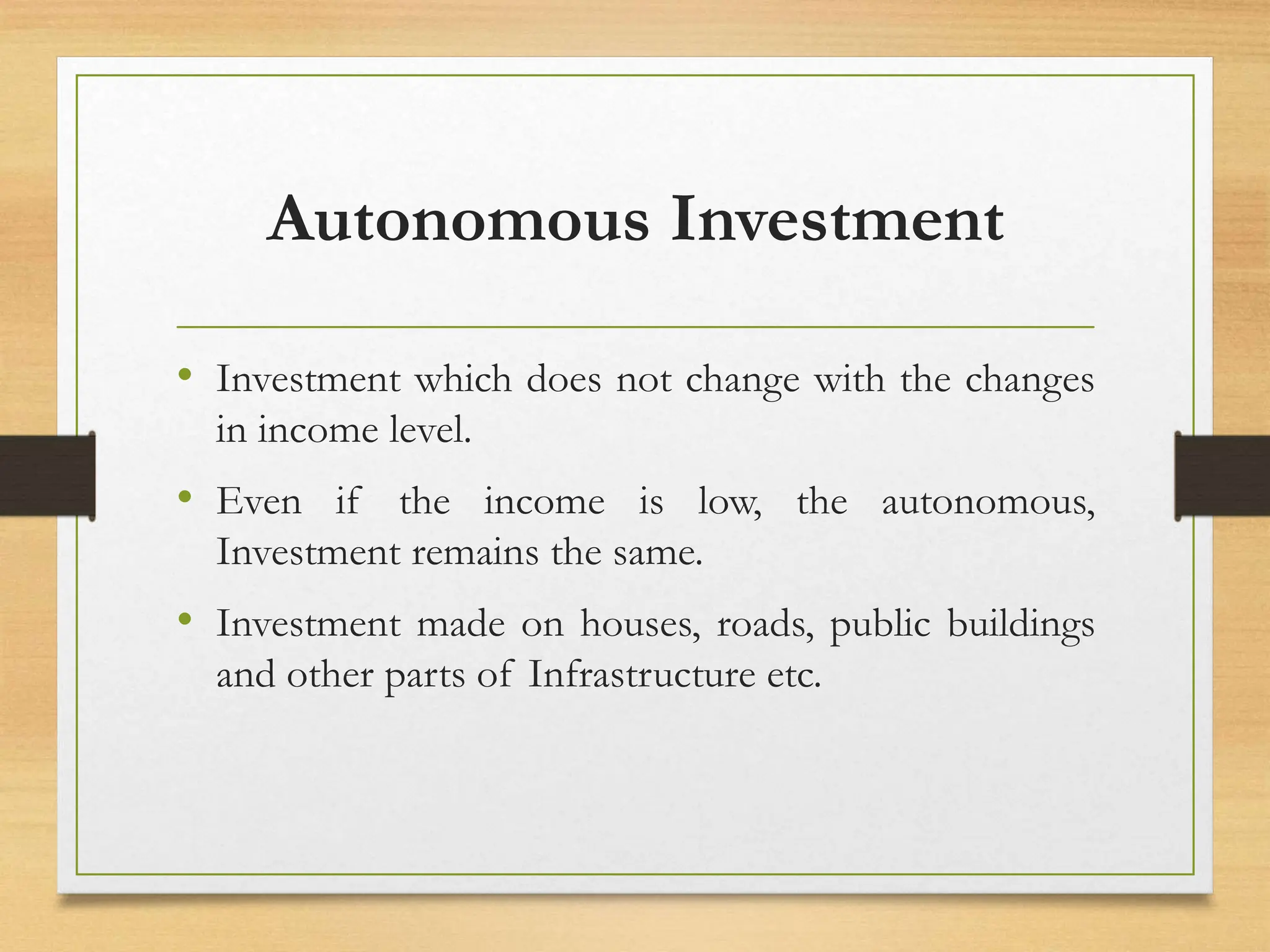 Autonomous Investment
• Investment which does not change with the changes
in income level.
• Even if the income is low, the autonomous,
Investment remains the same.
• Investment made on houses, roads, public buildings
and other parts of Infrastructure etc.
 