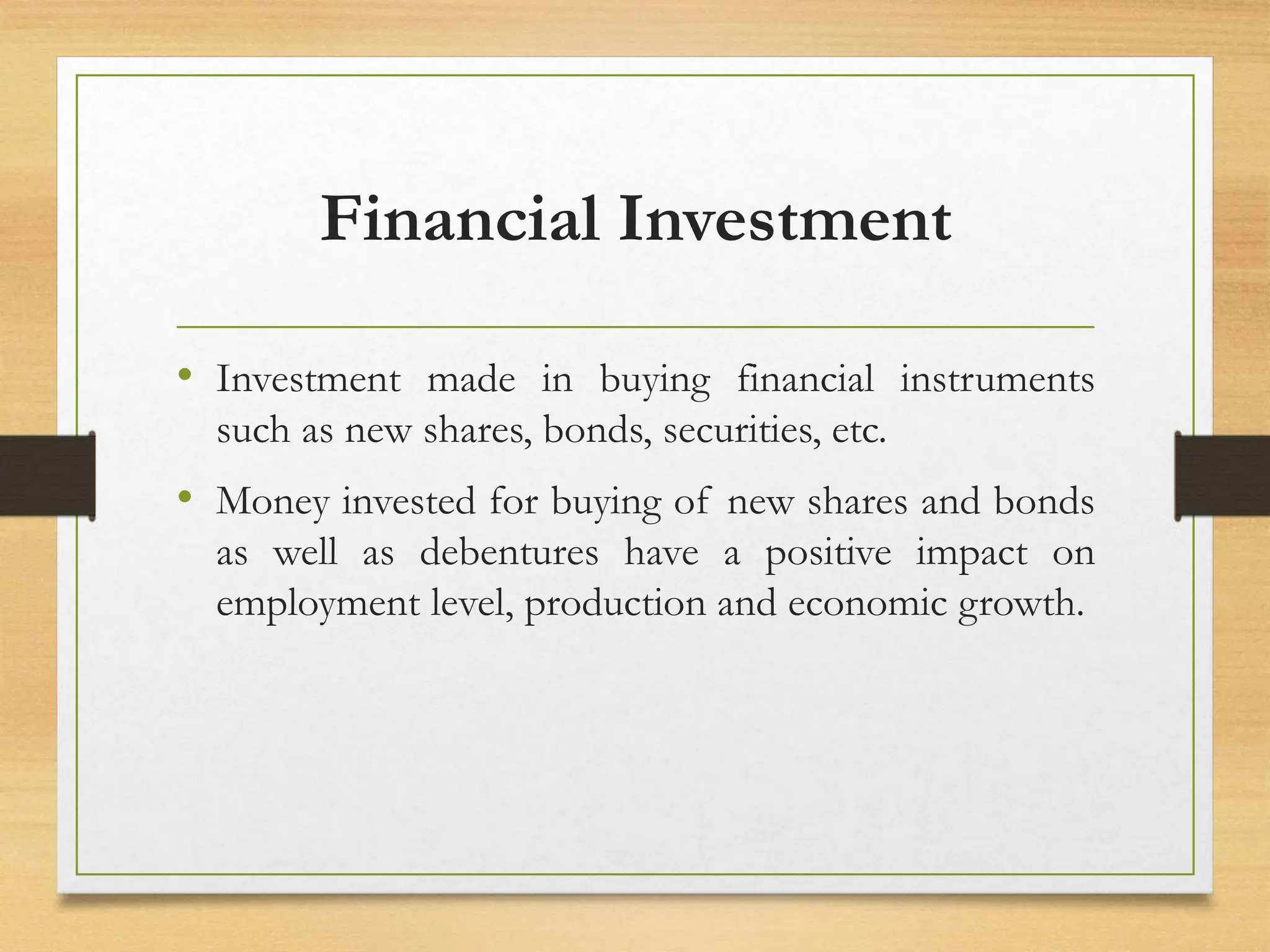 Financial Investment
• Investment made in buying financial instruments
such as new shares, bonds, securities, etc.
• Money invested for buying of new shares and bonds
as well as debentures have a positive impact on
employment level, production and economic growth.
 