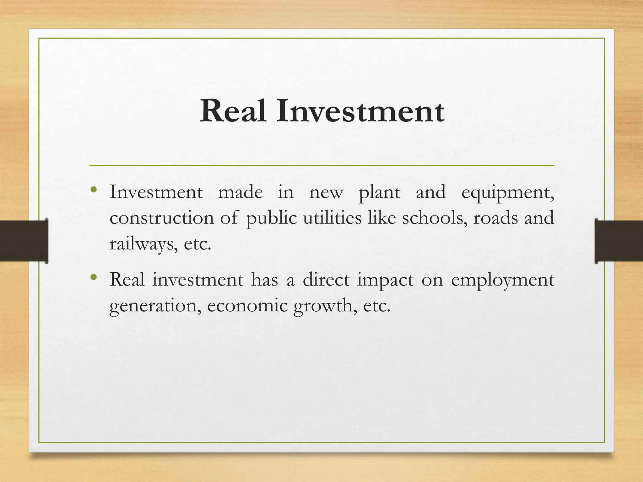 Real Investment
• Investment made in new plant and equipment,
construction of public utilities like schools, roads and
railways, etc.
• Real investment has a direct impact on employment
generation, economic growth, etc.
 