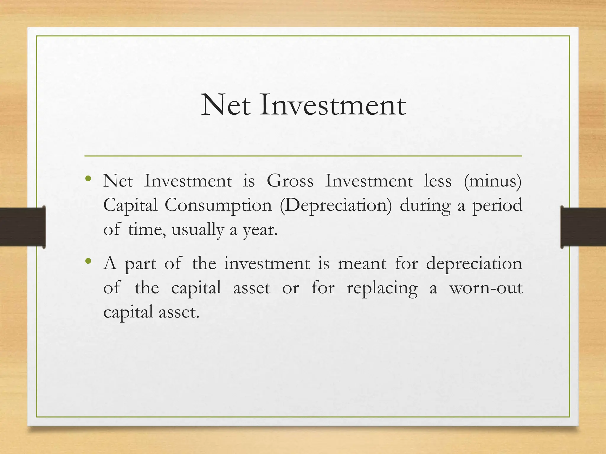 Net Investment
• Net Investment is Gross Investment less (minus)
Capital Consumption (Depreciation) during a period
of time, usually a year.
• A part of the investment is meant for depreciation
of the capital asset or for replacing a worn-out
capital asset.
 