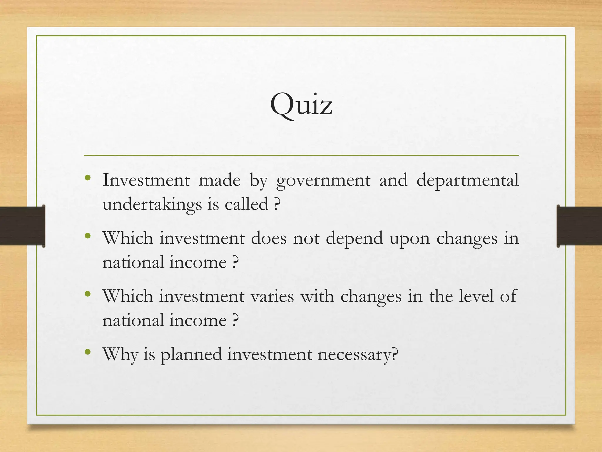 Quiz
• Investment made by government and departmental
undertakings is called ?
• Which investment does not depend upon changes in
national income ?
• Which investment varies with changes in the level of
national income ?
• Why is planned investment necessary?
 