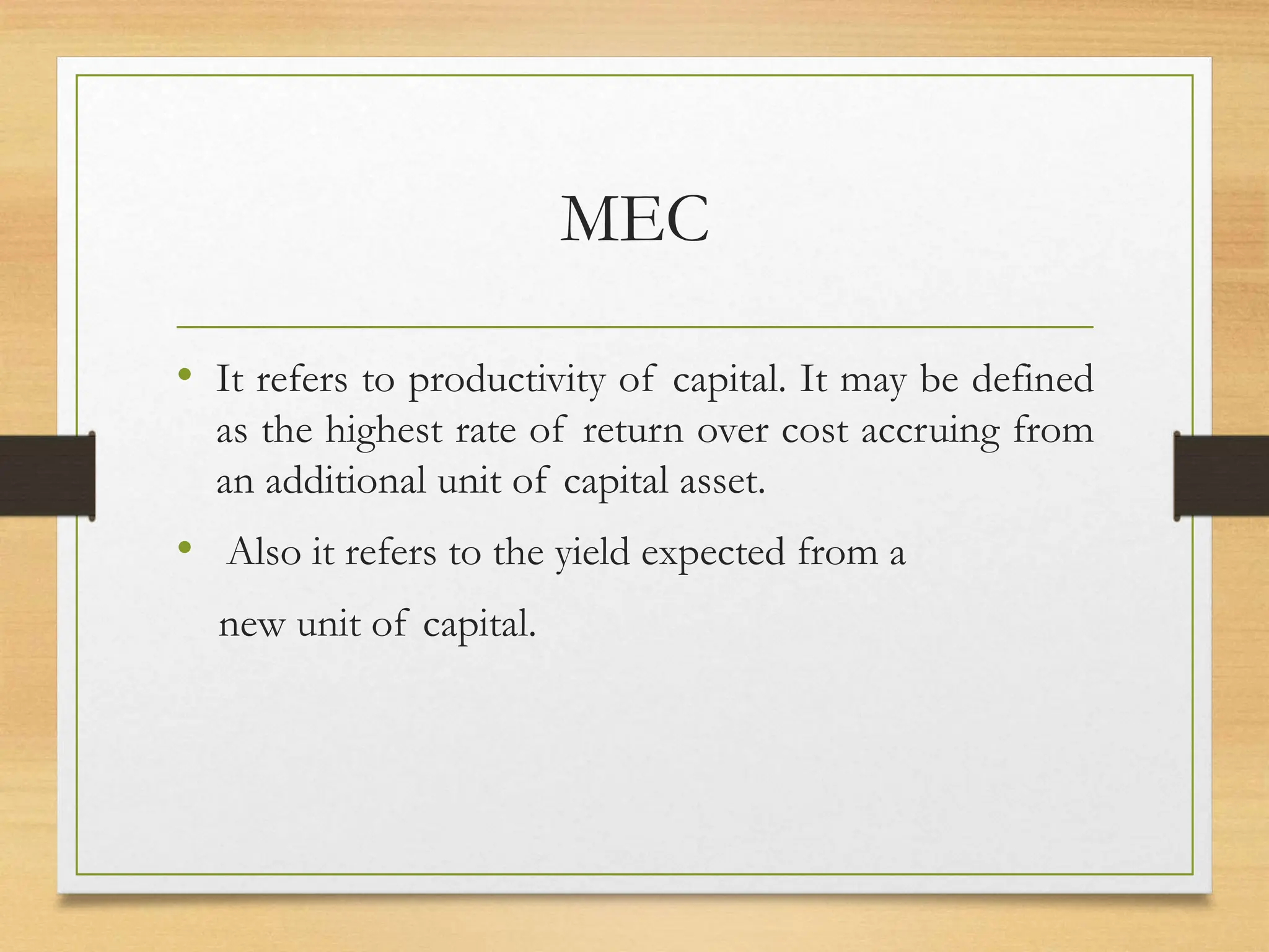 MEC
• It refers to productivity of capital. It may be defined
as the highest rate of return over cost accruing from
an additional unit of capital asset.
• Also it refers to the yield expected from a
new unit of capital.
 