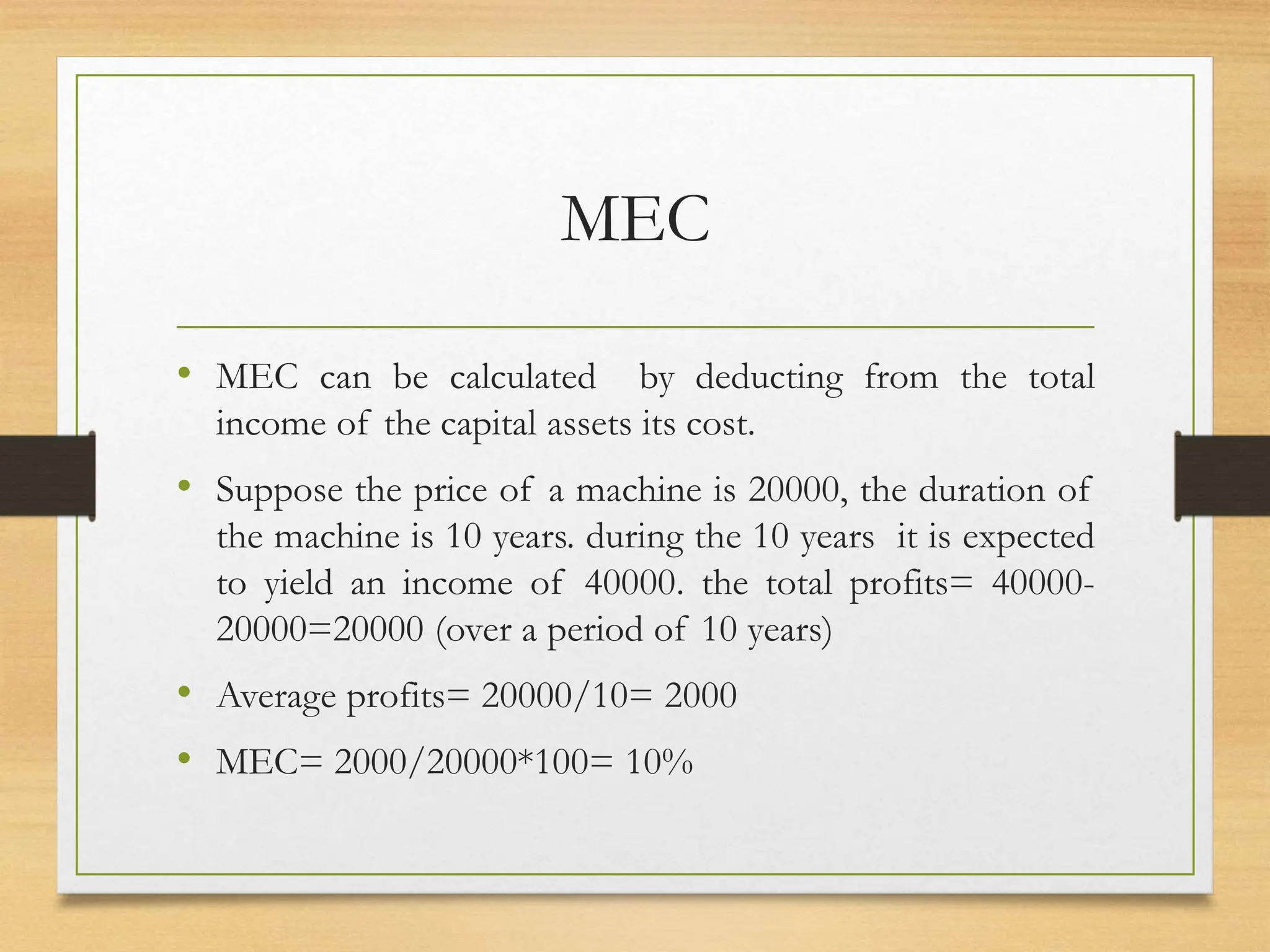 MEC
• MEC can be calculated by deducting from the total
income of the capital assets its cost.
• Suppose the price of a machine is 20000, the duration of
the machine is 10 years. during the 10 years it is expected
to yield an income of 40000. the total profits= 40000-
20000=20000 (over a period of 10 years)
• Average profits= 20000/10= 2000
• MEC= 2000/20000*100= 10%
 