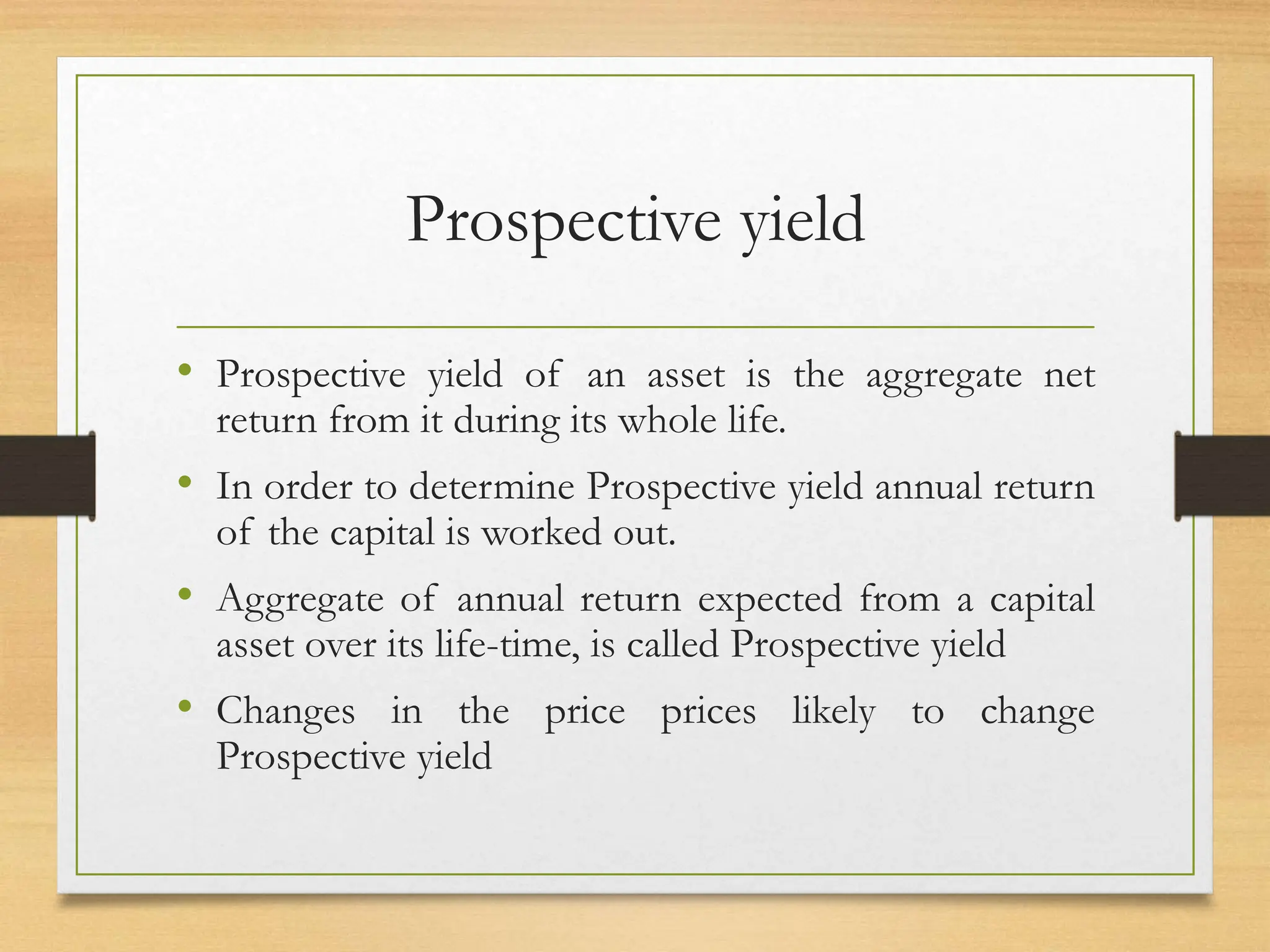 Prospective yield
• Prospective yield of an asset is the aggregate net
return from it during its whole life.
• In order to determine Prospective yield annual return
of the capital is worked out.
• Aggregate of annual return expected from a capital
asset over its life-time, is called Prospective yield
• Changes in the price prices likely to change
Prospective yield
 