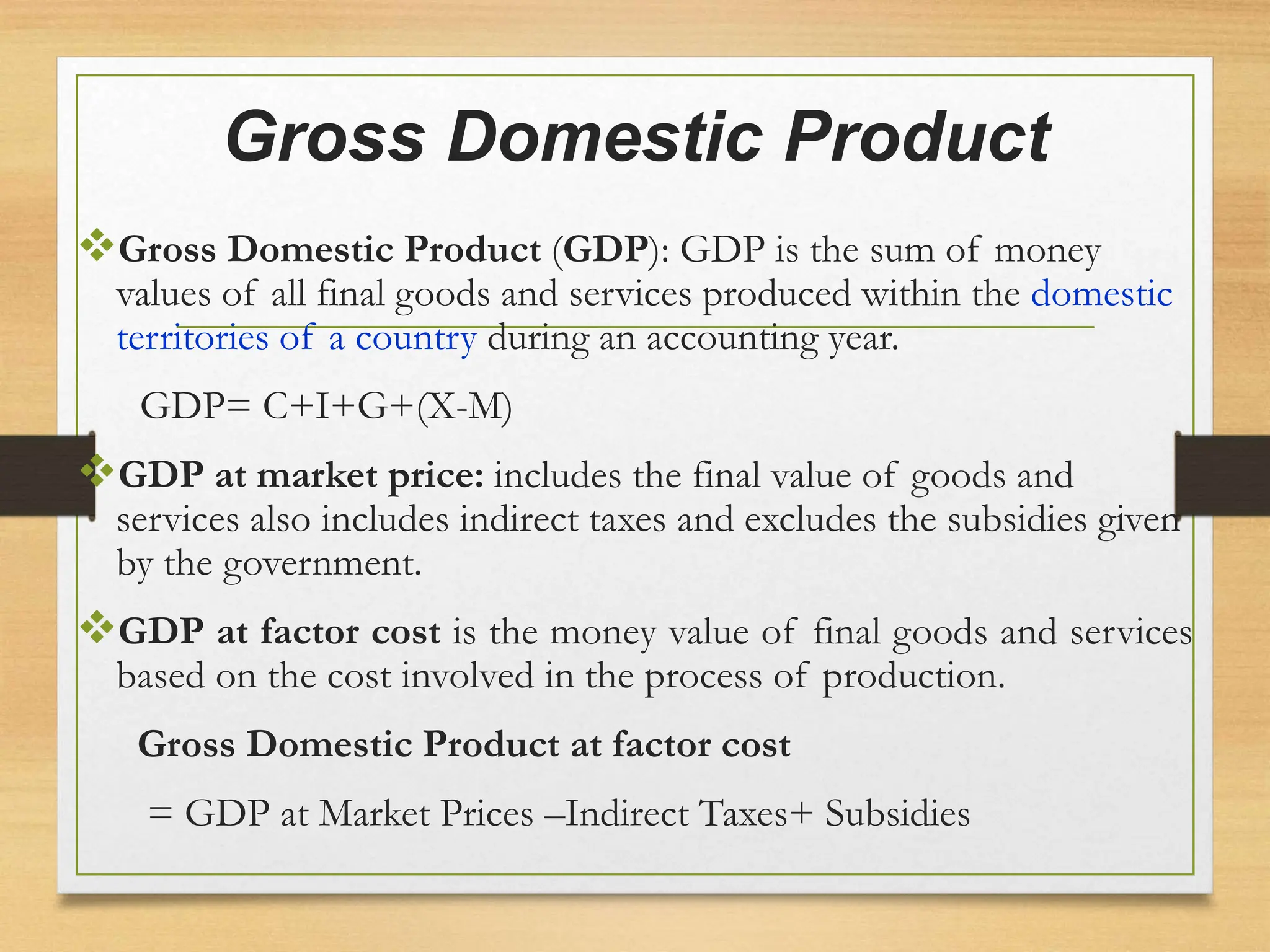 Gross Domestic Product
Gross Domestic Product (GDP): GDP is the sum of money
values of all final goods and services produced within the domestic
territories of a country during an accounting year.
GDP= C+I+G+(X-M)
GDP at market price: includes the final value of goods and
services also includes indirect taxes and excludes the subsidies given
by the government.
GDP at factor cost is the money value of final goods and services
based on the cost involved in the process of production.
Gross Domestic Product at factor cost
= GDP at Market Prices –Indirect Taxes+ Subsidies
 