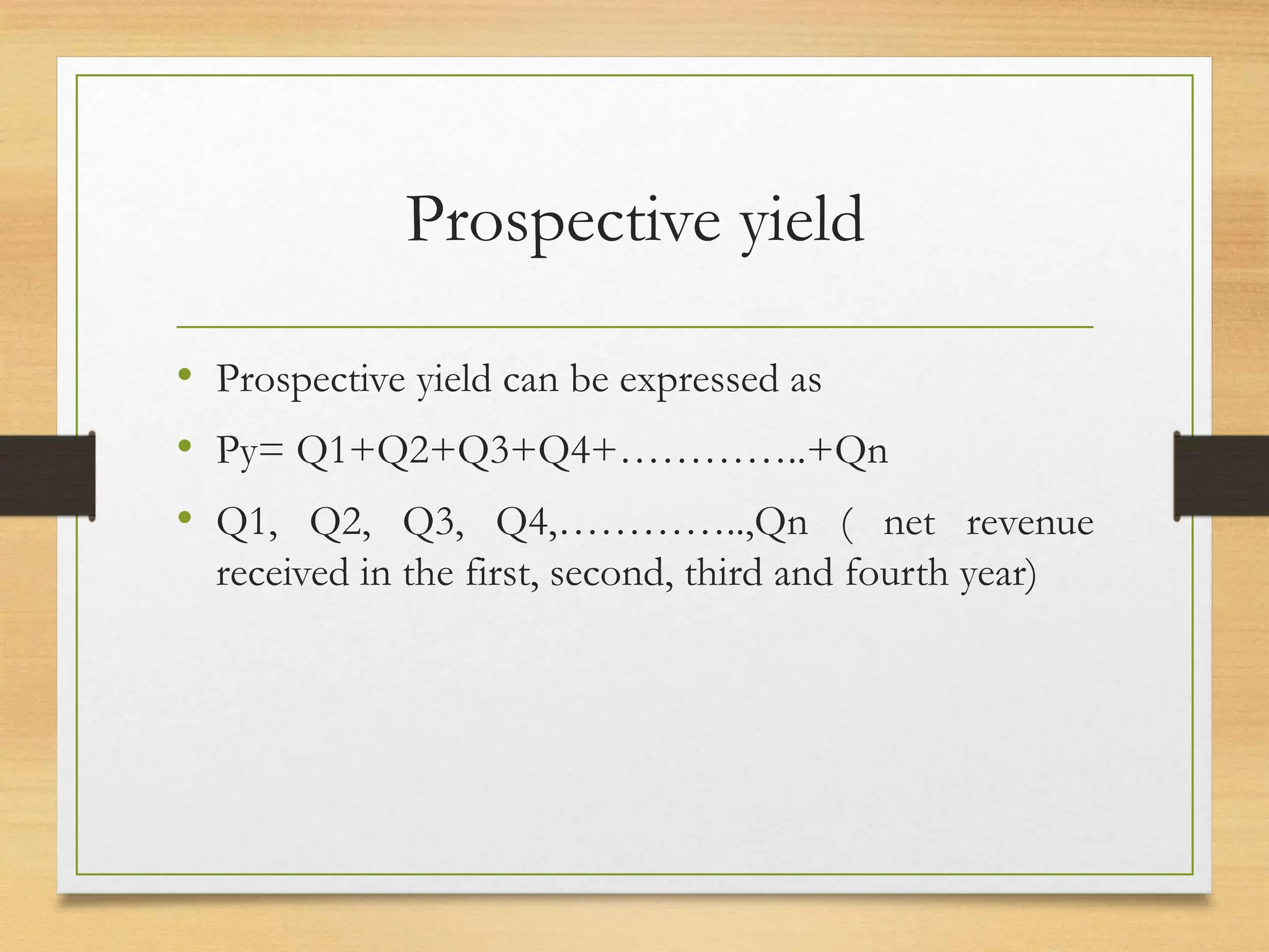 Prospective yield
• Prospective yield can be expressed as
• Py= Q1+Q2+Q3+Q4+…………..+Qn
• Q1, Q2, Q3, Q4,…………..,Qn ( net revenue
received in the first, second, third and fourth year)
 