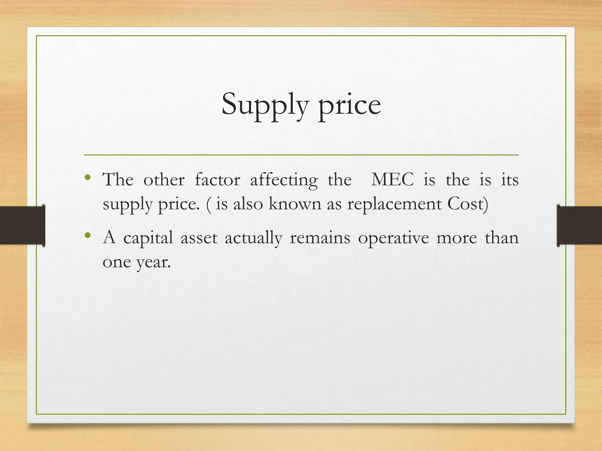 Supply price
• The other factor affecting the MEC is the is its
supply price. ( is also known as replacement Cost)
• A capital asset actually remains operative more than
one year.
 
