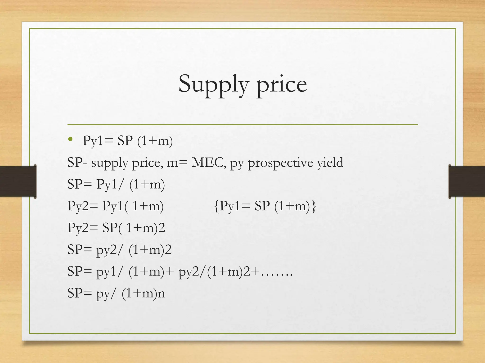 Supply price
• Py1= SP (1+m)
SP- supply price, m= MEC, py prospective yield
SP= Py1/ (1+m)
Py2= Py1( 1+m) {Py1= SP (1+m)}
Py2= SP( 1+m)2
SP= py2/ (1+m)2
SP= py1/ (1+m)+ py2/(1+m)2+…….
SP= py/ (1+m)n
 