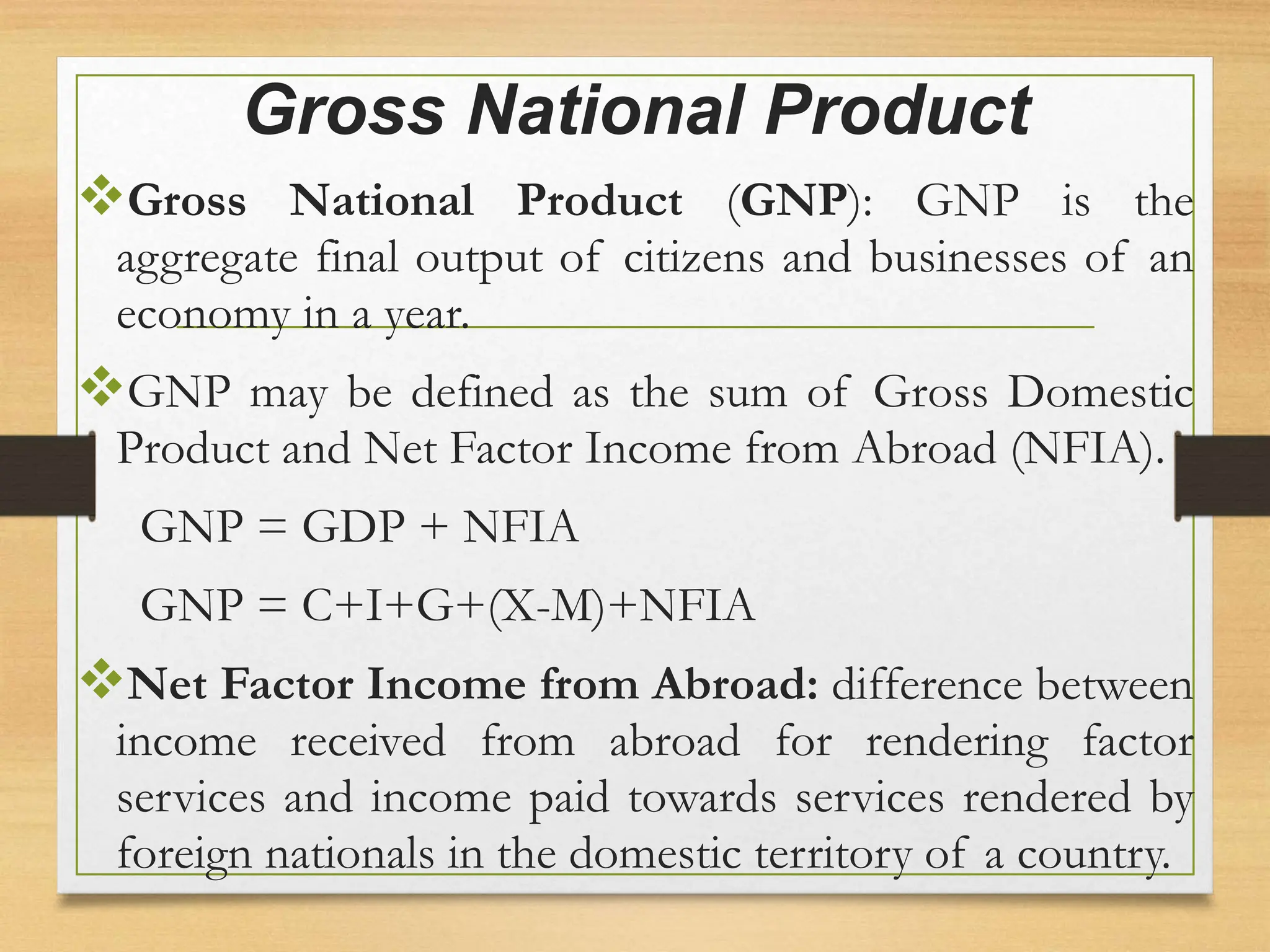 Gross National Product
Gross National Product (GNP): GNP is the
aggregate final output of citizens and businesses of an
economy in a year.
GNP may be defined as the sum of Gross Domestic
Product and Net Factor Income from Abroad (NFIA).
GNP = GDP + NFIA
GNP = C+I+G+(X-M)+NFIA
Net Factor Income from Abroad: difference between
income received from abroad for rendering factor
services and income paid towards services rendered by
foreign nationals in the domestic territory of a country.
 