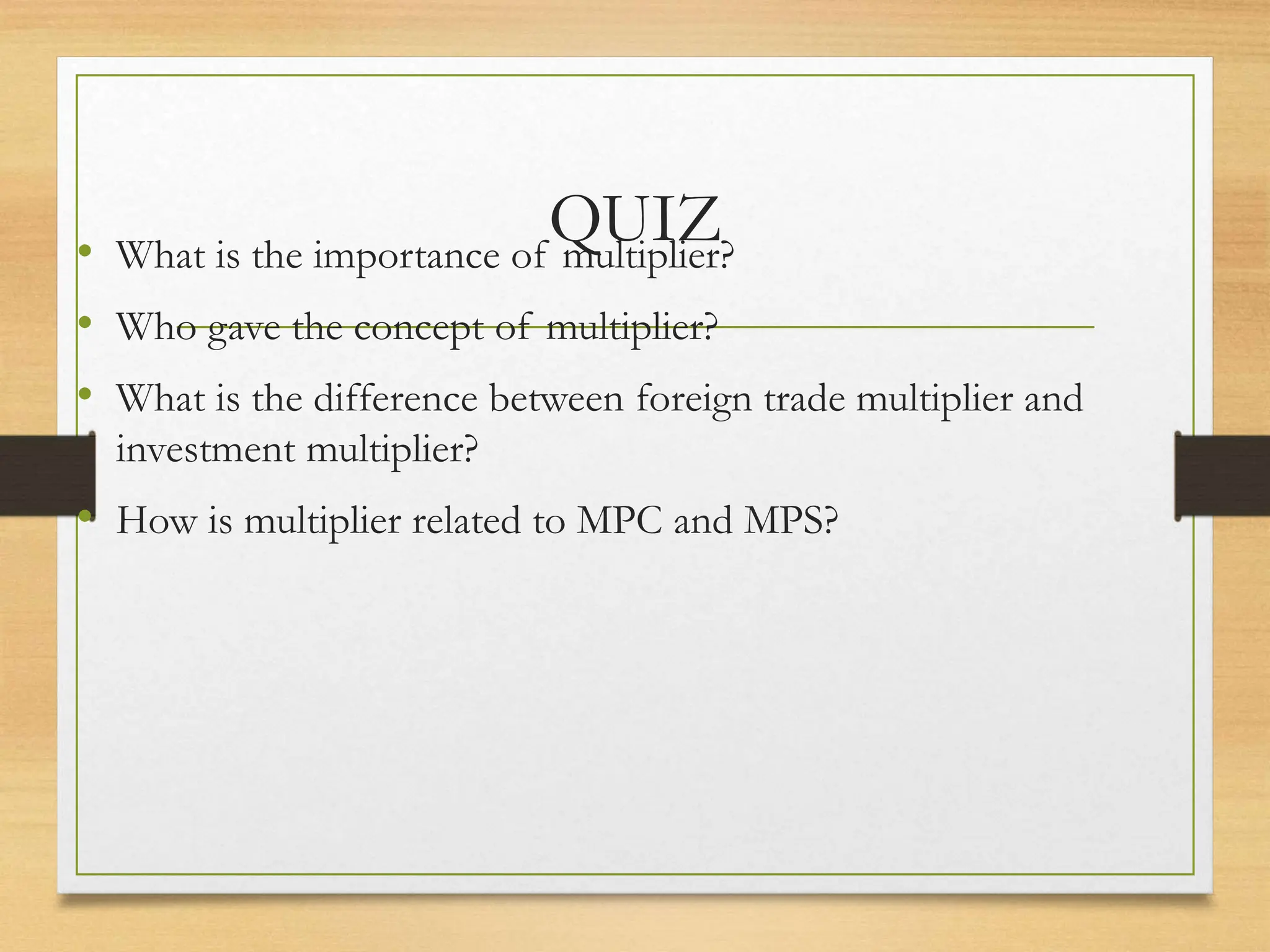 QUIZ
• What is the importance of multiplier?
• Who gave the concept of multiplier?
• What is the difference between foreign trade multiplier and
investment multiplier?
• How is multiplier related to MPC and MPS?
 