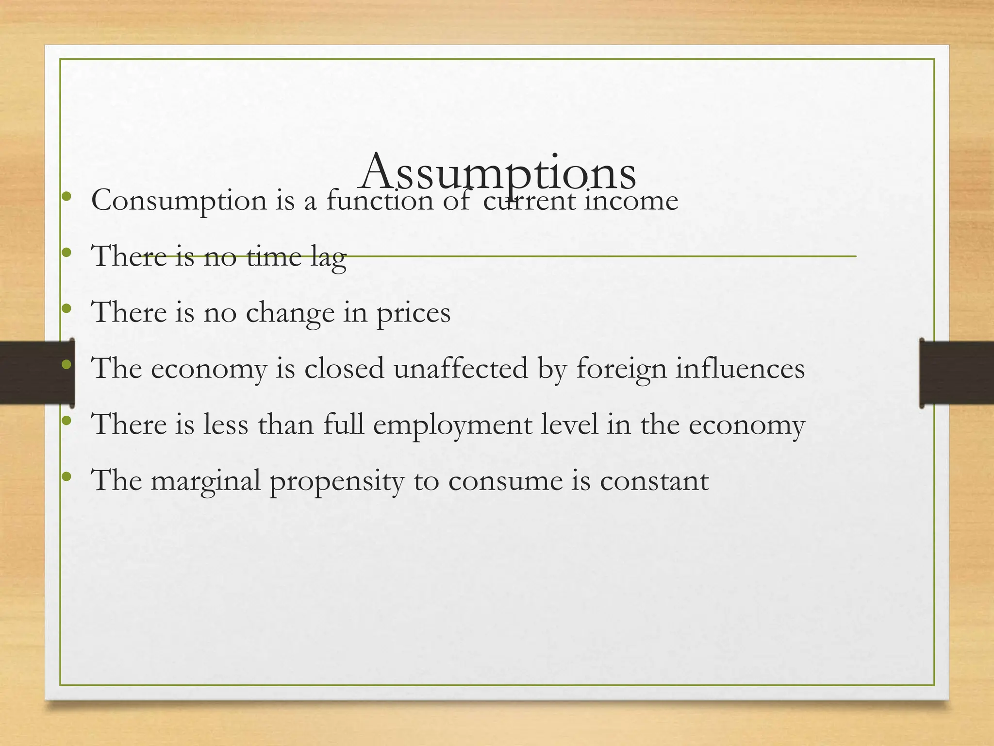 Assumptions
• Consumption is a function of current income
• There is no time lag
• There is no change in prices
• The economy is closed unaffected by foreign influences
• There is less than full employment level in the economy
• The marginal propensity to consume is constant
 