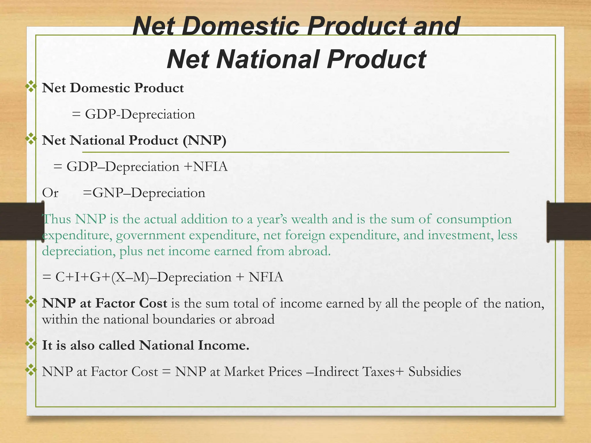 Net Domestic Product and
Net National Product
 Net Domestic Product
= GDP-Depreciation
 Net National Product (NNP)
= GDP–Depreciation +NFIA
Or =GNP–Depreciation
Thus NNP is the actual addition to a year’s wealth and is the sum of consumption
expenditure, government expenditure, net foreign expenditure, and investment, less
depreciation, plus net income earned from abroad.
= C+I+G+(X–M)–Depreciation + NFIA
 NNP at Factor Cost is the sum total of income earned by all the people of the nation,
within the national boundaries or abroad
 It is also called National Income.
 NNP at Factor Cost = NNP at Market Prices –Indirect Taxes+ Subsidies
 