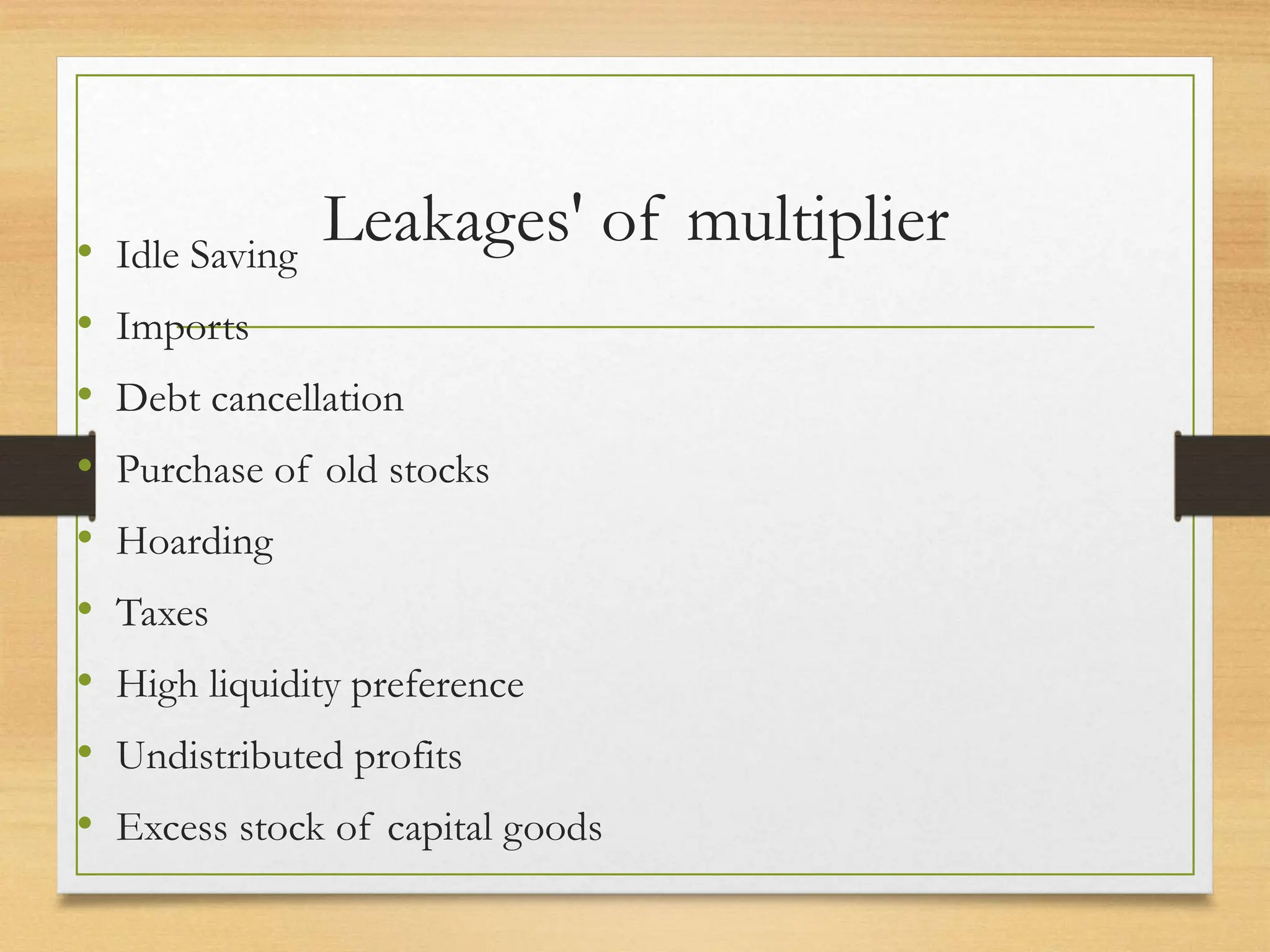 Leakages' of multiplier
• Idle Saving
• Imports
• Debt cancellation
• Purchase of old stocks
• Hoarding
• Taxes
• High liquidity preference
• Undistributed profits
• Excess stock of capital goods
 